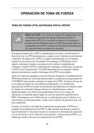 53
TOMA DE FUERZA (PTO) ACCIONADA POR EL MOTOR
El engrane impulsor de la PTO es impulsado por el motor y brinda potencia
directa de éste. La PTO puede ponerse a operar con el vehículo en movimiento
o detenido. El engrane de la PTO se acopla constantemente con el engrane
impulsor de la carcasa del convertidor. Sin embargo, la PTO puede ser de
impulso constante (siempre con potencia de la salida) o impulsada por
embrague. Cuando la PTO es impulsada por embrague, el embrague es parte de
la PTO, no de la transmisión. Una PTO impulsada por el embrague obtiene
potencia únicamente cuando el embrague de la PTO está acoplado.
Todos los vehículos equipados con transmisiones Torqmatic con habilitación de
PTO tienen límites de velocidad operacionales y acoplamiento programados en
el TCM/ECU para ayudar a proteger el equipo de la PTO. Asegúrese de que no
se excedan los límites de velocidad de acoplamiento y la velocidad de
operación de la PTO. Consulte la información del fabricante del vehículo sobre
los límites de velocidad. Algunos límites de velocidad tienen valores
predeterminados, los cuales están programados fuera de los rangos de
operación y se deberán ajustar según su ciclo de operación específico de la
PTO. Comuníquese con el fabricante de su vehículo para que le informe si su
transmisión ya está programada y cuáles son los límites de operación que se le
han establecido.
Cuando se exceda la velocidad de acoplamiento programada, la PTO no se
acoplará. El acoplamiento de la PTO se debe intentar nuevamente cuando se
haya disminuido la velocidad. Cuando se exceden las velocidades de operación
(ya sea del motor o de la salida de la transmisión), se desactivará la PTO, y se
tendrá que repetir el proceso de acoplamiento de la PTO.
OPERACIÓN DE TOMA DE FUERZA
PRECAUCIÓN: No exceda los límites de acoplamiento y de
velocidad de operación del equipo impulsado durante la
operación de PTO. Si se exceden los limites de velocidad se
produce presión hidráulica alta en la PTO que puede dañar los
componentes de la PTO. Consulte la información del fabricante
del vehículo sobre los límites de velocidad.
 