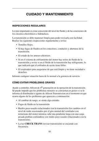 55
INSPECCIONES REGULARES
Lo más importante es estar consciente del nivel de fluido y de las conexiones de
los circuitos electrónicos e hidráulicos.
La transmisión se debe mantener limpia para poder revisarla con facilidad.
Realice las siguientes inspecciones regularmente y revise:
• Tornillos flojos.
• Si hay fugas de fluidos en los conectores, conductos y aberturas de la
transmisión.
• El estado de los arneses eléctricos.
• Si en el sistema de enfriamiento del motor hay restos de fluido de la
transmisión y revise si en el fluido de la transmisión hay refrigerante, lo
que indicaría que el enfriador de aceite tiene fallas.
• El respiradero para asegurarse de que está limpio y no tiene suciedad o
desechos.
Informe cualquier situación fuera de lo normal a la gerencia de servicio.
CÓMO EVITAR PROBLEMAS GRAVES
Ayude a controles Allison de 4ta
generación en la operación de la transmisión.
Se puede impedir que los problemas menores se conviertan en graves si se le
informa al distribuidor o agente de Allison Transmission en el momento en que
ocurra alguno de los problemas que aparecen a continuación:
• Al cambiar de rango, se siente algo extraño.
• Fugas de fluido en la transmisión
• Ruidos poco usuales relacionados con la transmisión (los cambios en el
nivel de ruido ocasionados por el giro normal del ventilador con
termóstato del motor mientras sube una pendiente larga con una carga
pesada podrían confundirse con ruidos poco usuales relacionados con la
transmisión).
• La luz CHECK TRANS (revisar transmisión) se enciende con
frecuencia.
CUIDADO Y MANTENIMIENTO
 
