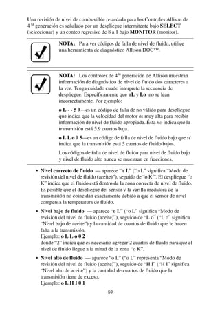 59
Una revisión de nivel de combustible retardada para los Controles Allison de
4 ta
generación es señalado por un despliegue intermitente bajo SELECT
(seleccionar) y un conteo regresivo de 8 a 1 bajo MONITOR (monitor).
• Nivel correcto de fluido — aparece “o L” (“o L” significa “Modo de
revisión del nivel de fluido (aceite)”), seguido de “o K ”. El despliegue “o
K” indica que el fluido está dentro de la zona correcta de nivel de fluido.
Es posible que el despliegue del sensor y la varilla medidora de la
transmisión no coincidan exactamente debido a que el sensor de nivel
compensa la temperatura de fluido.
• Nivel bajo de fluido — aparece “o L” (“o L” significa “Modo de
revisión del nivel de fluido (aceite)”), seguido de “L o” (“L o” significa
“Nivel bajo de aceite”) y la cantidad de cuartos de fluido que le hacen
falta a la transmisión.
Ejemplo: o L L o 0 2
donde “2” indica que es necesario agregar 2 cuartos de fluido para que el
nivel de fluido llegue a la mitad de la zona “o K”.
• Nivel alto de fluido — aparece “o L” (“o L” representa “Modo de
revisión del nivel de fluido (aceite)”), seguido de “H I” (“H I” significa
“Nivel alto de aceite”) y la cantidad de cuartos de fluido que la
transmisión tiene de exceso.
Ejemplo: o L H I 0 1
NOTA: Para ver códigos de falla de nivel de fluido, utilice
una herramienta de diagnóstico Allison DOC™.
NOTA: Los controles de 4ta
generación de Allison muestran
información de diagnóstico de nivel de fluido dos caracteres a
la vez. Tenga cuidado cuado interprete la secuencia de
despliegue. Específicamente que oL y Lo no se lean
incorrectamente. Por ejemplo:
o L - - 5 9—es un código de falla de no válido para despliegue
que indica que la velocidad del motor es muy alta para recibir
información de nivel de fluido apropiada. Ésta no indica que la
transmisión está 5.9 cuartos baja.
o L L o 0 5—es un código de falla de nivel de fluido bajo que sí
indica que la transmisión está 5 cuartos de fluido bajos.
Los códigos de falla de nivel de fluido para nivel de fluido bajo
y nivel de fluido alto nunca se muestran en fracciones.
 