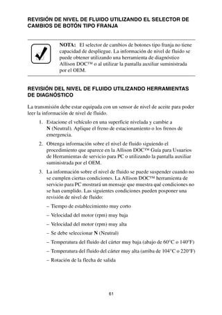 61
REVISIÓN DE NIVEL DE FLUIDO UTILIZANDO EL SELECTOR DE
CAMBIOS DE BOTÓN TIPO FRANJA
REVISIÓN DEL NIVEL DE FLUIDO UTILIZANDO HERRAMIENTAS
DE DIAGNÓSTICO
La transmisión debe estar equipada con un sensor de nivel de aceite para poder
leer la información de nivel de fluido.
1. Estacione el vehículo en una superficie nivelada y cambie a
N (Neutral). Aplique el freno de estacionamiento o los frenos de
emergencia.
2. Obtenga información sobre el nivel de fluido siguiendo el
procedimiento que aparece en la Allison DOC™ Guía para Usuarios
de Herramientas de servicio para PC o utilizando la pantalla auxiliar
suministrada por el OEM.
3. La información sobre el nivel de fluido se puede suspender cuando no
se cumplen ciertas condiciones. La Allison DOC™ herramienta de
servicio para PC mostrará un mensaje que muestra qué condiciones no
se han cumplido. Las siguientes condiciones pueden posponer una
revisión de nivel de fluido:
– Tiempo de establecimiento muy corto
– Velocidad del motor (rpm) muy baja
– Velocidad del motor (rpm) muy alta
– Se debe seleccionar N (Neutral)
– Temperatura del fluido del cárter muy baja (abajo de 60°C o 140°F)
– Temperatura del fluido del cárter muy alta (arriba de 104°C o 220°F)
– Rotación de la flecha de salida
NOTA: El selector de cambios de botones tipo franja no tiene
capacidad de despliegue. La información de nivel de fluido se
puede obtener utilizando una herramienta de diagnóstico
Allison DOC™ o al utilizar la pantalla auxiliar suministrada
por el OEM.
 