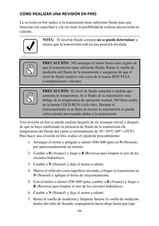 64
CÓMO REALIZAR UNA REVISIÓN EN FRÍO
La revisión en frío indica si la transmisión tiene suficiente fluido para que
funcione con seguridad y a la vez tiene la posibilidad de realizar una revisión en
caliente.
Una revisión en frío se puede realizar después de un arranque inicial y después
de que se haya confirmado la presencia de fluido de la transmisión (la
temperatura del fluido del cárter es normalmente de 16°–49°C (60°–120°F).
Para hacer una revisión en frío, realice el siguiente procedimiento:
1. Arranque el motor y póngalo a ralentí (500–800 rpm) en N (Neutral)
por aproximadamente un minuto.
2. Cambie a D (Avance) y luego a R (Reversa) para limpiar el aire de los
circuitos hidráulicos.
3. Cambie a N (Neutral) y deje el motor a ralentí.
4. Mueva el vehículo a una superficie nivelada, coloque la transmisión en
N (Neutral) y aplique el freno de estacionamiento.
5. Con el motor a ralentí (500–800 rpm), cambie a D (Avance) y luego a
R (Reversa) para limpiar el aire de los circuitos hidráulicos.
6. Cambie a N (Neutral) y deje el motor a ralentí.
7. Retire la varilla de medición y límpiela. Inserte la varilla de medición
dentro del tubo de llenado, empujándola hacia abajo hasta que tope.
NOTA: El nivel de fluido correcto no se puede determinar a
menos que la transmisión esté en una posición nivelada.
PRECAUCIÓN: NO arranque el motor hasta estar seguro de
que la transmisión tiene suficiente fluido. Retire la varilla de
medición del fluido de la transmisión y asegúrese de que el
nivel de fluido estático esté cerca de la marca HOT FULL
(completamente caliente).
PRECAUCIÓN: El nivel de fluido aumenta a medida que
aumenta la temperatura. Si el fluido de la transmisión está
debajo de la temperatura de operación normal, NO llene arriba
de la banda COLD RUN (ciclo frío). Durante el
funcionamiento si se llena en exceso la transmisión se puede
sobrecalentar provocando daños a la transmisión.
 
