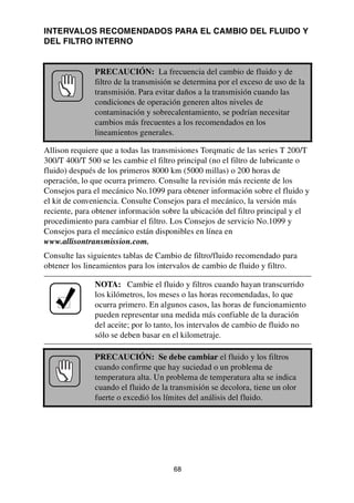 68
INTERVALOS RECOMENDADOS PARA EL CAMBIO DEL FLUIDO Y
DEL FILTRO INTERNO
Allison requiere que a todas las transmisiones Torqmatic de las series T 200/T
300/T 400/T 500 se les cambie el filtro principal (no el filtro de lubricante o
fluido) después de los primeros 8000 km (5000 millas) o 200 horas de
operación, lo que ocurra primero. Consulte la revisión más reciente de los
Consejos para el mecánico No.1099 para obtener información sobre el fluido y
el kit de conveniencia. Consulte Consejos para el mecánico, la versión más
reciente, para obtener información sobre la ubicación del filtro principal y el
procedimiento para cambiar el filtro. Los Consejos de servicio No.1099 y
Consejos para el mecánico están disponibles en línea en
www.allisontransmission.com.
Consulte las siguientes tablas de Cambio de filtro/fluido recomendado para
obtener los lineamientos para los intervalos de cambio de fluido y filtro.
PRECAUCIÓN: La frecuencia del cambio de fluido y de
filtro de la transmisión se determina por el exceso de uso de la
transmisión. Para evitar daños a la transmisión cuando las
condiciones de operación generen altos niveles de
contaminación y sobrecalentamiento, se podrían necesitar
cambios más frecuentes a los recomendados en los
lineamientos generales.
NOTA: Cambie el fluido y filtros cuando hayan transcurrido
los kilómetros, los meses o las horas recomendadas, lo que
ocurra primero. En algunos casos, las horas de funcionamiento
pueden representar una medida más confiable de la duración
del aceite; por lo tanto, los intervalos de cambio de fluido no
sólo se deben basar en el kilometraje.
PRECAUCIÓN: Se debe cambiar el fluido y los filtros
cuando confirme que hay suciedad o un problema de
temperatura alta. Un problema de temperatura alta se indica
cuando el fluido de la transmisión se decolora, tiene un olor
fuerte o excedió los límites del análisis del fluido.
 