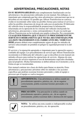 6
ADVERTENCIAS, PRECAUCIONES, NOTAS
ES SU RESPONSABILIDAD estar completamente familiarizado con las
advertencias y las precauciones utilizadas en este manual. Sin embargo, es
importante que comprenda que hay otras advertencias y precauciones que no se
describen en este manual. Es posible que Allison Transmission no conozca,
evalúe ni recomiende sobre todas las posibles formas para realizar el servicio o
sobre las posibles situaciones de riesgo de cada caso en particular. El fabricante
del vehículo tiene la responsabilidad de proporcionar la información
relacionada con la operación de los sistemas del vehículo (incluyendo las
advertencias, precauciones y notas correspondientes). Es por esa razón que
Allison Transmission no ha realizado una amplia evaluación. Por consiguiente,
CUALQUIER PERSONA QUE UTILICE UN PROCEDIMIENTO DE
SERVICIO O HERRAMIENTA QUE NO SEA RECOMENDADA POR
ALLISON TRANSMISSION O EL FABRICANTE DEL VEHÍCULO
DEBE primero deberá estar completamente seguro de que los métodos de
servicio seleccionados no pondrán en peligro la seguridad personal ni la del
equipo.
El servicio y la reparación apropiada es importante para la operación segura y
confiable del equipo. Los procedimientos de servicio que Allison Transmission
recomienda (o el fabricante del vehículo) y que se describen en este manual son
métodos eficaces para realizar las operaciones de servicio. Algunas de estas
operaciones de servicio requieren el uso de herramientas especiales diseñadas
para tal propósito. Dichas herramientas se deben utilizar en el momento y en la
forma en que se recomiendan.
Este manual contiene tres clases de títulos para llamar su atención. Estas
advertencias y precauciones advierten sobre los métodos o las acciones
específicas que podrían ocasionar lesiones personales y daño al equipo o
provocar que el equipo se vuelva inseguro.
ADVERTENCIA: Una advertencia se utiliza cuando un
procedimiento operativo, práctica, etc., de no seguirse
correctamente, podría ocasionar lesiones personales o la
muerte.
PRECAUCIÓN: Una precaución se utiliza cuando un
procedimiento operativo, práctica, etc., de no seguirse
estrictamente, podría ocasionar daño o destrucción del equipo.
NOTA: Se utiliza una nota cuando es indispensable resaltar
un procedimiento, práctica, etc. de operación.
 