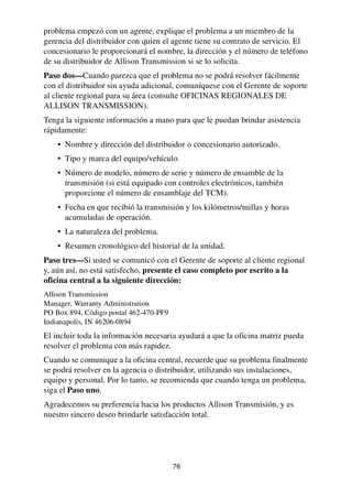 76
problema empezó con un agente, explique el problema a un miembro de la
gerencia del distribuidor con quien el agente tiene su contrato de servicio. El
concesionario le proporcionará el nombre, la dirección y el número de teléfono
de su distribuidor de Allison Transmission si se lo solicita.
Paso dos—Cuando parezca que el problema no se podrá resolver fácilmente
con el distribuidor sin ayuda adicional, comuníquese con el Gerente de soporte
al cliente regional para su área (consulte OFICINAS REGIONALES DE
ALLISON TRANSMISSION).
Tenga la siguiente información a mano para que le puedan brindar asistencia
rápidamente:
• Nombre y dirección del distribuidor o concesionario autorizado.
• Tipo y marca del equipo/vehículo.
• Número de modelo, número de serie y número de ensamble de la
transmisión (si está equipado con controles electrónicos, también
proporcione el número de ensamblaje del TCM).
• Fecha en que recibió la transmisión y los kilómetros/millas y horas
acumuladas de operación.
• La naturaleza del problema.
• Resumen cronológico del historial de la unidad.
Paso tres—Si usted se comunicó con el Gerente de soporte al cliente regional
y, aún así, no está satisfecho, presente el caso completo por escrito a la
oficina central a la siguiente dirección:
Allison Transmission
Manager, Warranty Administration
PO Box 894, Código postal 462-470-PF9
Indianapolis, IN 46206-0894
El incluir toda la información necesaria ayudará a que la oficina matriz pueda
resolver el problema con más rapidez.
Cuando se comunique a la oficina central, recuerde que su problema finalmente
se podrá resolver en la agencia o distribuidor, utilizando sus instalaciones,
equipo y personal. Por lo tanto, se recomienda que cuando tenga un problema,
siga el Paso uno.
Agradecemos su preferencia hacia los productos Allison Transmisión, y es
nuestro sincero deseo brindarle satisfacción total.
 