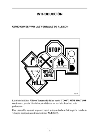 7
CÓMO CONSERVAR LAS VENTAJAS DE ALLISON
Las transmisiones Allison Torqmatic de las series T 200/T 300/T 400/T 500
son fuertes, y están diseñadas para brindar un servicio duradero y sin
problemas.
Este manual le ayudará a aprovechar al máximo los beneficios que le brinda su
vehículo equipado con transmisiones ALLISON.
INTRODUCCIÓN
 
