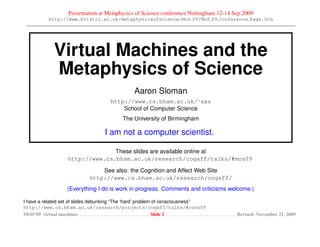 Presentation at Metaphysics of Science conference Nottingham 12-14 Sep 2009
          http://www.bristol.ac.uk/metaphysicsofscience/MoS 09/MoS 09 Conference Page.htm




             Virtual Machines and the
             Metaphysics of Science
                                               Aaron Sloman
                                     http://www.cs.bham.ac.uk/∼axs
                                         School of Computer Science
                                          The University of Birmingham

                                  I am not a computer scientist.

                                These slides are available online at
                  http://www.cs.bham.ac.uk/research/cogaff/talks/#mos09

                                See also: the Cognition and Affect Web Site
                            http://www.cs.bham.ac.uk/research/cogaff/
                  (Everything I do is work in progress. Comments and criticisms welcome.)

I have a related set of slides debunking “The ‘hard’ problem of consciousness”
http://www.cs.bham.ac.uk/research/projects/cogaff/talks/#cons09
MOS’09 virtual machines                                     Slide 1                    Revised: November 21, 2009
 