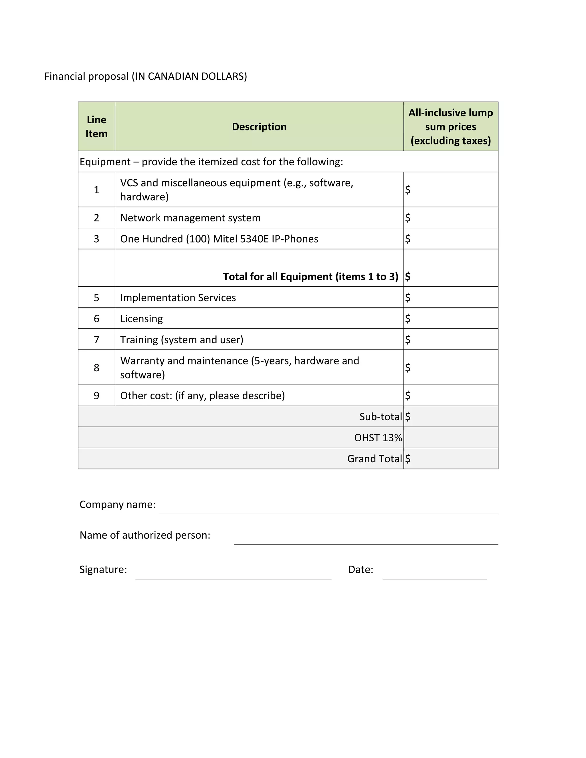Financial proposal (IN CANADIAN DOLLARS)


                                                                             All-inclusive lump
        Line
                                        Description                              sum prices
        Item
                                                                             (excluding taxes)
      Equipment – provide the itemized cost for the following:
               VCS and miscellaneous equipment (e.g., software,
         1                                                                   $
               hardware)
         2     Network management system                                     $
         3     One Hundred (100) Mitel 5340E IP-Phones                       $


                                      Total for all Equipment (items 1 to 3) $
         5     Implementation Services                                       $
         6     Licensing                                                     $
         7     Training (system and user)                                    $
               Warranty and maintenance (5-years, hardware and
         8                                                                   $
               software)
         9     Other cost: (if any, please describe)                         $
                                                                   Sub-total $
                                                                  OHST 13%
                                                                 Grand Total $


      Company name:

      Name of authorized person:

      Signature:                                                 Date:
 
