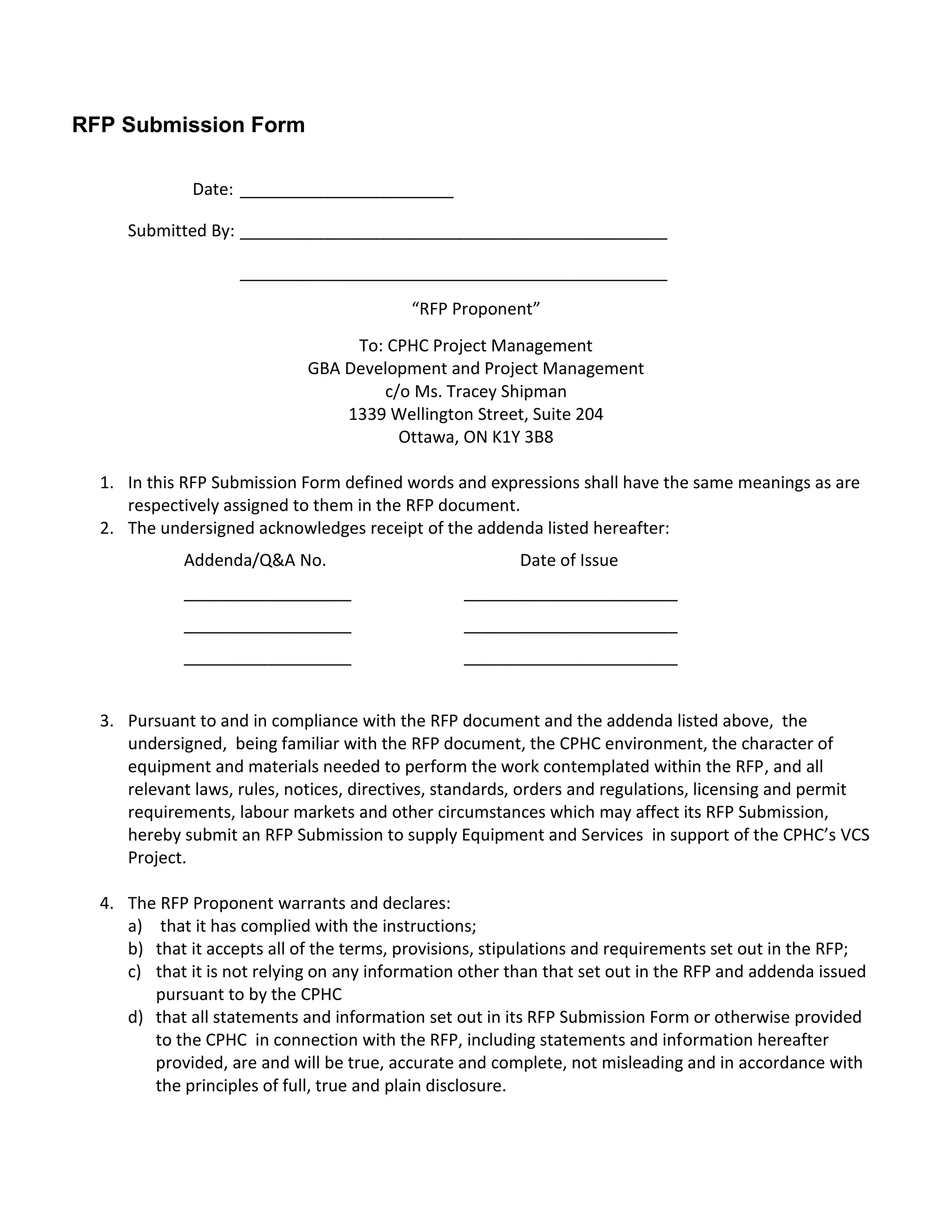 RFP Submission Form

              Date: _______________________

     Submitted By: ______________________________________________

                    ______________________________________________
                                           “RFP Proponent”
                                  To: CPHC Project Management
                             GBA Development and Project Management
                                     c/o Ms. Tracey Shipman
                                 1339 Wellington Street, Suite 204
                                       Ottawa, ON K1Y 3B8

  1. In this RFP Submission Form defined words and expressions shall have the same meanings as are
     respectively assigned to them in the RFP document.
  2. The undersigned acknowledges receipt of the addenda listed hereafter:
             Addenda/Q&A No.                             Date of Issue
             __________________                  _______________________
             __________________                  _______________________
             __________________                  _______________________


  3. Pursuant to and in compliance with the RFP document and the addenda listed above, the
     undersigned, being familiar with the RFP document, the CPHC environment, the character of
     equipment and materials needed to perform the work contemplated within the RFP, and all
     relevant laws, rules, notices, directives, standards, orders and regulations, licensing and permit
     requirements, labour markets and other circumstances which may affect its RFP Submission,
     hereby submit an RFP Submission to supply Equipment and Services in support of the CPHC’s VCS
     Project.

  4. The RFP Proponent warrants and declares:
     a) that it has complied with the instructions;
     b) that it accepts all of the terms, provisions, stipulations and requirements set out in the RFP;
     c) that it is not relying on any information other than that set out in the RFP and addenda issued
        pursuant to by the CPHC
     d) that all statements and information set out in its RFP Submission Form or otherwise provided
        to the CPHC in connection with the RFP, including statements and information hereafter
        provided, are and will be true, accurate and complete, not misleading and in accordance with
        the principles of full, true and plain disclosure.
 