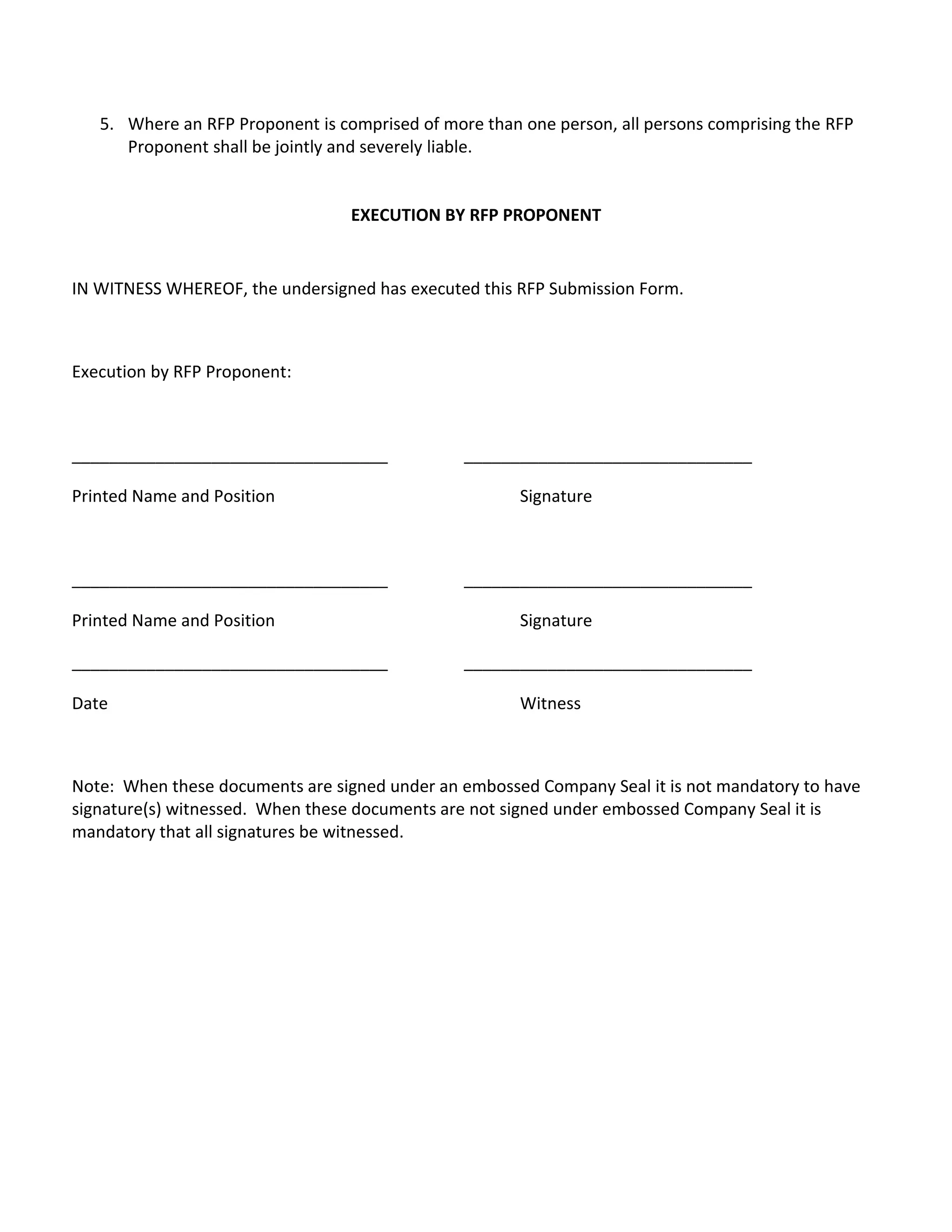 5. Where an RFP Proponent is comprised of more than one person, all persons comprising the RFP
      Proponent shall be jointly and severely liable.


                                  EXECUTION BY RFP PROPONENT


IN WITNESS WHEREOF, the undersigned has executed this RFP Submission Form.



Execution by RFP Proponent:



__________________________________              _______________________________

Printed Name and Position                              Signature



__________________________________              _______________________________

Printed Name and Position                              Signature

__________________________________              _______________________________

Date                                                   Witness



Note: When these documents are signed under an embossed Company Seal it is not mandatory to have
signature(s) witnessed. When these documents are not signed under embossed Company Seal it is
mandatory that all signatures be witnessed.
 