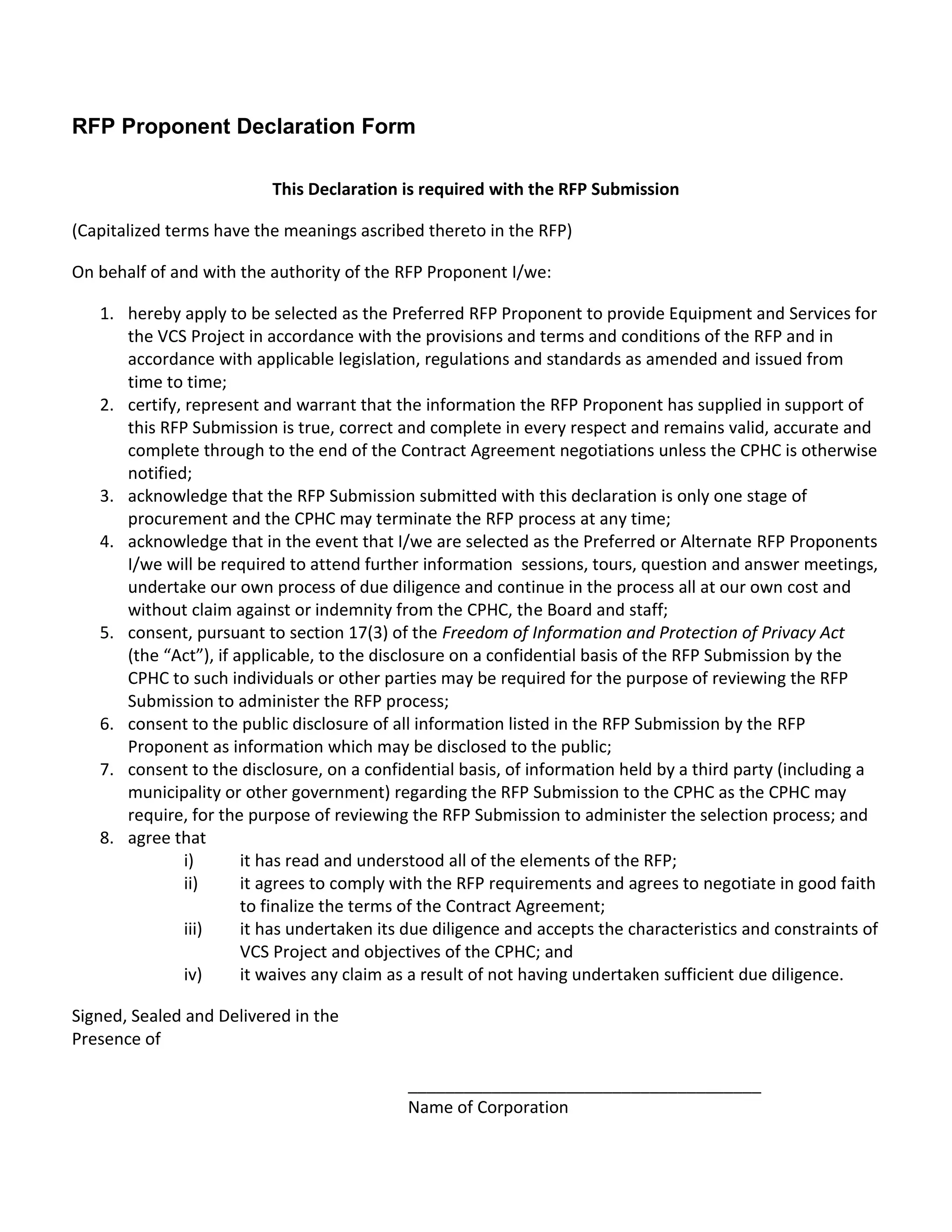 RFP Proponent Declaration Form

                          This Declaration is required with the RFP Submission

(Capitalized terms have the meanings ascribed thereto in the RFP)

On behalf of and with the authority of the RFP Proponent I/we:

   1. hereby apply to be selected as the Preferred RFP Proponent to provide Equipment and Services for
      the VCS Project in accordance with the provisions and terms and conditions of the RFP and in
      accordance with applicable legislation, regulations and standards as amended and issued from
      time to time;
   2. certify, represent and warrant that the information the RFP Proponent has supplied in support of
      this RFP Submission is true, correct and complete in every respect and remains valid, accurate and
      complete through to the end of the Contract Agreement negotiations unless the CPHC is otherwise
      notified;
   3. acknowledge that the RFP Submission submitted with this declaration is only one stage of
      procurement and the CPHC may terminate the RFP process at any time;
   4. acknowledge that in the event that I/we are selected as the Preferred or Alternate RFP Proponents
      I/we will be required to attend further information sessions, tours, question and answer meetings,
      undertake our own process of due diligence and continue in the process all at our own cost and
      without claim against or indemnity from the CPHC, the Board and staff;
   5. consent, pursuant to section 17(3) of the Freedom of Information and Protection of Privacy Act
      (the “Act”), if applicable, to the disclosure on a confidential basis of the RFP Submission by the
      CPHC to such individuals or other parties may be required for the purpose of reviewing the RFP
      Submission to administer the RFP process;
   6. consent to the public disclosure of all information listed in the RFP Submission by the RFP
      Proponent as information which may be disclosed to the public;
   7. consent to the disclosure, on a confidential basis, of information held by a third party (including a
      municipality or other government) regarding the RFP Submission to the CPHC as the CPHC may
      require, for the purpose of reviewing the RFP Submission to administer the selection process; and
   8. agree that
               i)      it has read and understood all of the elements of the RFP;
               ii)     it agrees to comply with the RFP requirements and agrees to negotiate in good faith
                       to finalize the terms of the Contract Agreement;
               iii)    it has undertaken its due diligence and accepts the characteristics and constraints of
                       VCS Project and objectives of the CPHC; and
               iv)     it waives any claim as a result of not having undertaken sufficient due diligence.

Signed, Sealed and Delivered in the
Presence of

                                            ______________________________________
                                            Name of Corporation
 