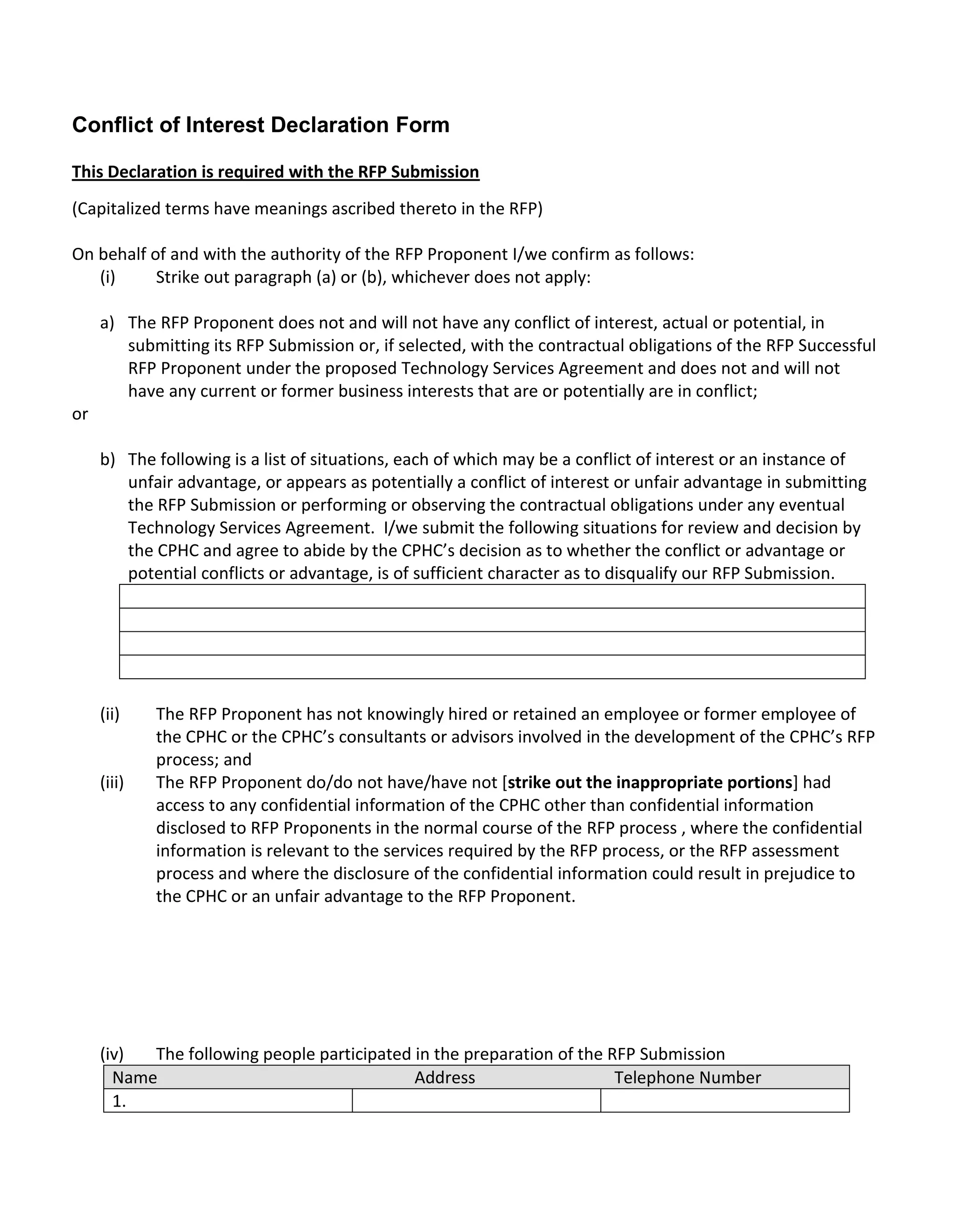 Conflict of Interest Declaration Form

This Declaration is required with the RFP Submission
(Capitalized terms have meanings ascribed thereto in the RFP)

On behalf of and with the authority of the RFP Proponent I/we confirm as follows:
   (i)     Strike out paragraph (a) or (b), whichever does not apply:

     a) The RFP Proponent does not and will not have any conflict of interest, actual or potential, in
        submitting its RFP Submission or, if selected, with the contractual obligations of the RFP Successful
        RFP Proponent under the proposed Technology Services Agreement and does not and will not
        have any current or former business interests that are or potentially are in conflict;
or

     b) The following is a list of situations, each of which may be a conflict of interest or an instance of
        unfair advantage, or appears as potentially a conflict of interest or unfair advantage in submitting
        the RFP Submission or performing or observing the contractual obligations under any eventual
        Technology Services Agreement. I/we submit the following situations for review and decision by
        the CPHC and agree to abide by the CPHC’s decision as to whether the conflict or advantage or
        potential conflicts or advantage, is of sufficient character as to disqualify our RFP Submission.




     (ii)    The RFP Proponent has not knowingly hired or retained an employee or former employee of
             the CPHC or the CPHC’s consultants or advisors involved in the development of the CPHC’s RFP
             process; and
     (iii)   The RFP Proponent do/do not have/have not [strike out the inappropriate portions] had
             access to any confidential information of the CPHC other than confidential information
             disclosed to RFP Proponents in the normal course of the RFP process , where the confidential
             information is relevant to the services required by the RFP process, or the RFP assessment
             process and where the disclosure of the confidential information could result in prejudice to
             the CPHC or an unfair advantage to the RFP Proponent.




     (iv)  The following people participated in the preparation of the RFP Submission
       Name                                  Address                    Telephone Number
       1.
 