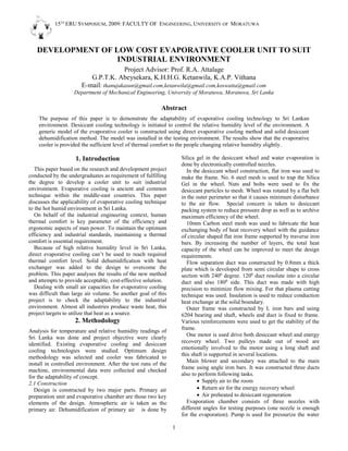 15TH
ERU SYMPOSIUM, 2009: FACULTY OF ENGINEERING, UNIVERSITY OF MORATUWA
1
DEVELOPMENT OF LOW COST EVAPORATIVE COOLER UNIT TO SUIT
INDUSTRIAL ENVIRONMENT
Project Advisor: Prof. R.A. Attalage
G.P.T.K. Abeysekara, K.H.H.G. Ketanwila, K.A.P. Vithana
E-mail: thanujakasun@gmail.com,ketanwila@gmail.com,koswatta@gmail.com
Department of Mechanical Engineering, University of Moratuwa, Moratuwa, Sri Lanka
Abstract
The purpose of this paper is to demonstrate the adaptability of evaporative cooling technology to Sri Lankan
environment. Desiccant cooling technology is initiated to control the relative humidity level of the environment. A
generic model of the evaporative cooler is constructed using direct evaporative cooling method and solid desiccant
dehumidification method. The model was installed in the testing environment. The results show that the evaporative
cooler is provided the sufficient level of thermal comfort to the people changing relative humidity slightly.
1. Introduction
This paper based on the research and development project
conducted by the undergraduates as requirement of fulfilling
the degree to develop a cooler unit to suit industrial
environment. Evaporative cooling is ancient and common
technique within the middle-east countries. This paper
discusses the applicability of evaporative cooling technique
to the hot humid environment in Sri Lanka.
On behalf of the industrial engineering context, human
thermal comfort is key parameter of the efficiency and
ergonomic aspects of man power. To maintain the optimum
efficiency and industrial standards, maintaining a thermal
comfort is essential requirement.
Because of high relative humidity level in Sri Lanka,
direct evaporative cooling can’t be used to reach required
thermal comfort level. Solid dehumidification with heat
exchanger was added to the design to overcome the
problem. This paper analyses the results of the new method
and attempts to provide acceptable, cost-effective solution.
Dealing with small air capacities for evaporative cooling
was difficult than large air volume. So another goal of this
project is to check the adaptability to the industrial
environment. Almost all industries produce waste heat, this
project targets to utilize that heat as a source.
2. Methodology
Analysis for temperature and relative humidity readings of
Sri Lanka was done and project objective were clearly
identified. Existing evaporative cooling and desiccant
cooling technologies were studied. Optimum design
methodology was selected and cooler was fabricated to
install in controlled environment. After the test runs of the
machine, environmental data were collected and checked
for the adaptability of concept.
2.1 Construction
Design is constructed by two major parts. Primary air
preparation unit and evaporative chamber are those two key
elements of the design. Atmospheric air is taken as the
primary air. Dehumidification of primary air is done by
Silica gel in the desiccant wheel and water evaporation is
done by electronically controlled nozzles.
In the desiccant wheel construction, flat iron was used to
make the frame. No. 6 steel mesh is used to trap the Silica
Gel in the wheel. Nuts and bolts were used to fix the
desiccant particles to mesh. Wheel was rotated by a flat belt
in the outer perimeter so that it causes minimum disturbance
to the air flow. Special concern is taken to desiccant
packing system to reduce pressure drop as well as to archive
maximum efficiency of the wheel.
10mm Carbon steel mesh was used to fabricate the heat
exchanging body of heat recovery wheel with the guidance
of circular shaped flat iron frame supported by traverse iron
bars. By increasing the number of layers, the total heat
capacity of the wheel can be improved to meet the design
requirements.
Flow separation duct was constructed by 0.8mm a thick
plate which is developed from semi circular shape to cross
section with 2400
degree. 1200
duct resolute into a circular
duct and also 1800
side. This duct was made with high
precision to minimize flow mixing. For that plasma cutting
technique was used. Insulation is used to reduce conduction
heat exchange at the solid boundary.
Outer frame was constructed by L iron bars and using
6204 bearing and shaft, wheels and duct is fixed to frame.
Various reinforcements were used to get the stability of the
frame.
One motor is used drive both desiccant wheel and energy
recovery wheel. Two pulleys made out of wood are
emotionally involved to the motor using a long shaft and
this shaft is supported in several locations.
Main blower and secondary was attached to the main
frame using angle iron bars. It was constructed three ducts
also to perform following tasks.
 Supply air to the room
 Return air for the energy recovery wheel
 Air preheated to desiccant regeneration
Evaporation chamber consists of three nozzles with
different angles for testing purposes (one nozzle is enough
for the evaporation). Pump is used for pressurize the water
 