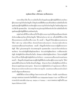 86
บทที่ 5
สรุปผลการศึกษา อภิปรายผล และข้อเสนอแนะ
จากการศึกษาวิจัย เรื่อง ความคิดเห็นเกี่ยวกับคุณลักษณะผู้ทาบัญชีที่พึงประสงค์ของ
ผู้ประกอบการธุรกิจในจังหวัดภูเก็ต มีวัตถุประสงค์เพื่อศึกษาและเปรียบเทียบความคิดเห็นเกี่ยวกับ
คุณลักษณะผู้ทาบัญชีที่พึงประสงค์ของผู้ประกอบการธุรกิจในจังหวัดภูเก็ต โดยมีสมมติฐานของ
การวิจัย คือ ทุนจดทะเบียน ประเภทธุรกิจ และรูปแบบธุรกิจที่แตกต่างกัน มีความคิดเห็นเกี่ยวกับ
คุณลักษณะผู้ทาบัญชีที่พึงประสงค์แตกต่างกัน
กลุ่มตัวอย่างที่ใช้ในการศึกษาครั้งนี้ คือ ผู้ประกอบการธุรกิจนิติบุคคลที่จดทะเบียนต่อ
สานักงานพัฒนาธุรกิจการค้าจังหวัดภูเก็ต ได้ตัวอย่างจานวน 389 ราย เครื่องมือที่ใช้ในการวิจัย
เป็นแบบสอบถาม แบ่งเนื้อหาเป็น 4 ตอน คือ ตอนที่ 1 ข้อมูลทั่วไปของผู้ตอบแบบสอบถาม
ได้แก่ เพศ อายุ ระดับการศึกษา ตาแหน่งในสถานประกอบการ ประสบการณ์การทางาน
แบบสอบถามเป็นแบบกาหนดคาตอบ ตอนที่ 2 ข้อมูลเกี่ยวกับกิจการและการปฏิบัติงานทางการ
บัญชี ได้แก่ รูปแบบของธุรกิจ ประเภทของธุรกิจ ทุนจดทะเบียน ระยะเวลาในการดาเนินงาน
ของกิจการ จานวนนักบัญชีในปัจจุบันของกิจการ จานวนนักบัญชีของกิจการ การศึกษาของนัก
บัญชี นักบัญชีสาเร็จการศึกษาด้านใดบ้าง ลักษณะการจัดทาบัญชีของกิจการ โปรแกรมบัญชีที่
กิจการใช้ และวิธีเลือกผู้ทาบัญชีเข้าทางานในกิจการ แบบสอบถามเป็นแบบกาหนดคาตอบ
ตอนที่ 3 ข้อมูลเกี่ยวกับคุณลักษณะของผู้ทาบัญชีที่พึงประสงค์ของผู้ประกอบการธุรกิจ ได้แก่
คุณสมบัติด้านทักษะทางวิชาชีพ ทักษะด้านปัญญา ทักษะทางวิชาการเชิงปฏิบัติและหน้าที่งาน
ทักษะทางคุณลักษณะเฉพาะบุคคล ทักษะทางการปฏิสัมพันธ์ระหว่างบุคคลและการสื่อสาร
ทักษะทางการบริหารองค์กรและการจัดการทางธุรกิจ แบบสอบถามเป็นแบบประเมินค่า
ตอนที่ 4 ปัญหาและข้อเสนอแนะ
สถิติที่ใช้ในการวิเคราะห์ข้อมูล โดยการหาค่าความถี่ ร้อยละ ค่าเฉลี่ย และค่าเบี่ยงเบน
มาตรฐาน ทดสอบความแตกต่างโดยใช้สถิติ t-test ( Independent Samples T-test) และวิธีวิเคราะห์
ความแปรปรวนทางเดียว (One-way Analysis of Variance ) และการทดสอบรายคู่ด้วยวิธี Least
Square Difference (LSD)
 