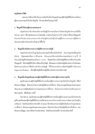 87
สรุปผลการวิจัย
ผลจากการศึกษาวิจัย เรื่องความคิดเห็นเกี่ยวกับคุณลักษณะผู้ทาบัญชีที่พึงประสงค์ของ
ผู้ประกอบการธุรกิจในจังหวัดภูเก็ต มีรายละเอียดโดยสรุป ดังนี้
1. ข้อมูลทั่วไปของผู้ตอบแบบสอบถาม
กลุ่มตัวอย่าง คือ เจ้าของกิจการหรือผู้บริหารของกิจการในจังหวัดภูเก็ต จานวนทั้งสิ้น
389 คน พบว่า เป็นเพศชายมากกว่าเพศหญิง อายุส่วนใหญ่ 36-45 ปี ระดับการศึกษาปริญญาตรี
ตาแหน่งในสถานประกอบการส่วนใหญ่ตาแหน่งหุ้นส่วนผู้จัดการ/กรรมการผู้จัดการ
ประสบการณ์การทางานส่วนใหญ่ 10 ปีขึ้นไป
2. ข้อมูลเกี่ยวกับกิจการและการปฏิบัติงานทางการบัญชี
กลุ่มตัวอย่างส่วนใหญ่ มีรูปแบบของธุรกิจเป็นบริษัทจากัด ประเภทธุรกิจเป็นธุรกิจ
บริการ มีทุนจดทะเบียน 1-5 ล้านบาท มีระยะเวลาในการดาเนินงานของกิจการ 5-10 ปี มี
จานวนนักบัญชีในปัจจุบันของกิจการ 1-5 คน ปัจจุบันกิจการมีนักบัญชีที่จบการศึกษาในระดับ
ปริญญาตรี มีนักบัญชีที่สาเร็จการศึกษาด้านบัญชี มีลักษณะการจัดทาบัญชีของกิจการในลักษณะ
จัดทาเองร่วมกับการใช้บริการสานักงานบัญชี ใช้โปรแกรมในการจัดทาบัญชีคือ โปรแกรม
Express for Windows เลือกผู้ทาบัญชีเข้ามาปฏิบัติงานโดยการสอบสัมภาษณ์
3. ข้อมูลเกี่ยวกับคุณลักษณะของผู้ทาบัญชีที่พึงประสงค์ของผู้ประกอบการธุรกิจ
คุณลักษณะของผู้ทาบัญชีที่พึงประสงค์ของผู้ประกอบการธุรกิจในจังหวัดภูเก็ต ได้แก่
ทักษะทางปัญญา ทักษะทางวิชาการเชิงปฏิบัติและหน้าที่งาน ทักษะทางคุณลักษณะเฉพาะบุคคล
ทักษะทางการปฏิสัมพันธ์ระหว่างบุคคลและการสื่อสาร ทักษะทางการบริหารองค์กรและการ
จัดการธุรกิจ มีข้อค้นพบ ดังนี้
ในภาพรวม คุณลักษณะของผู้ทาบัญชีที่พึงประสงค์ของผู้ประกอบการธุรกิจในจังหวัด
ภูเก็ต คุณลักษณะผู้ทาบัญชีที่พึงประสงค์ทักษะทางการบริหารองค์กรและการจัดการธุรกิจอยู่ใน
ระดับมาก โดยเรียงลาดับจากค่าเฉลี่ย รองลงมา คือ ทักษะทางการปฏิสัมพันธ์ระหว่างบุคคลและ
การสื่อสาร ทักษะทางคุณลักษณะเฉพาะบุคคล ทักษะทางวิชาการเชิงปฏิบัติและหน้าที่งาน และ
ทักษะทางปัญญา ผลการศึกษาในแต่ละทักษะ โดยเรียงตามค่าเฉลี่ย มีรายละเอียด ดังนี้
 