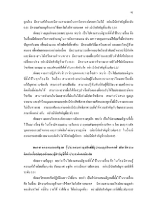 91
ถูกต้อง มีความเข้าใจและมีความสามารถในการวิเคราะห์งบการเงินได้ อย่างมีนัยสาคัญที่ระดับ
0.01 มีความชานาญด้านการใช้เทคโนโลยีสารสนเทศ อย่างมีนัยสาคัญที่ระดับ 0.05
ทักษะทางคุณลักษณะเฉพาะบุคคล พบว่า เป็นไปตามสมมติฐานที่ตั้งไว้ในบางเรื่อง คือ
ในเรื่องมีทักษะหรือความชานาญในการจัดการตนเอง เช่น การควบคุมอารมณ์ให้คงที่เมื่อประสบ
ปัญหากับงาน เพื่อนร่วมงาน หรือฝ่ายที่เกี่ยวข้อง มีความคิดริเริ่ม สร้างสรรค์ และการเรียนรู้ด้วย
ตนเอง เพื่อพัฒนาตนเองอย่างต่อเนื่อง มีความสามารถเลือกและจัดเรียงลาดับทรัพยากรที่มีจากัด
และจัดแรงงานให้เสร็จตามกาหนดเวลา มีความสามารถที่จะเข้าร่วมและปรับตัวให้เข้ากับการ
เปลี่ยนแปลง อย่างมีนัยสาคัญที่ระดับ 0.01 มีความสามารถพิจารณาการปรับใช้ค่านิยมทาง
วิชาชีพจรรยาบรรณ และทัศนคติให้เข้ากับการตัดสินใจ อย่างมีนัยสาคัญที่ระดับ 0.05
ทักษะทางการปฏิสัมพันธ์ระหว่างบุคคลและการสื่อสาร พบว่า เป็นไปตามสมมติฐาน
ที่ตั้งไว้ในทุกเรื่อง คือ ในเรื่อง สามารถทางานร่วมกับผู้อื่นในกระบวนการปรึกษาหารือเพื่อ
แก้ปัญหาความขัดแย้ง สามารถทางานเป็นทีม สามารถปฏิสัมพันธ์กับผู้ที่มีวัฒนธรรมหรือความ
คิดเห็นที่ต่างกันได้ สามารถเจรจาเพื่อได้ข้อสรุป หรือข้อตกลงที่ยอมรับได้ในสถานการณ์ทาง
วิชาชีพ สามารถทางานในวัฒนธรรมที่ต่างกันได้อย่างมีประสิทธิภาพ สามารถนาเสนอ พูดคุย
รายงาน และปกป้ องมุมมองของตนอย่างมีประสิทธิภาพ ผ่านการเขียนและพูดทั้งที่เป็นทางการและ
ไม่เป็นทางการ สามารถฟังและอ่านอย่างมีประสิทธิภาพรวมถึงให้ความสาคัญกับวัฒนธรรมและ
ภาษาที่แตกต่างกัน อย่างมีนัยสาคัญที่ระดับ 0.01
ทักษะทางการบริหารองค์กรและการจัดการทางธุรกิจ พบว่า เป็นไปตามสมมติฐานที่ตั้ง
ไว้ในบางเรื่อง คือ ในเรื่องมีความสามารถในการวางแผนเชิงกลยุทธ์การจัดการ โครงการการจัด
บุคลากรและทรัพยากร และการตัดสินใจต่างๆ ทางธุรกิจ อย่างมีนัยสาคัญที่ระดับ 0.01 ในเรื่องมี
ความสามารถพิจารณาและตัดสินใจได้อย่างผู้บริหาร อย่างมีนัยสาคัญที่ระดับ 0.05
ผลการทดสอบสมมติฐาน ผู้ประกอบการธุรกิจที่มีรูปแบบธุรกิจแตกต่างกัน มีความ
คิดเห็นเกี่ยวกับคุณลักษณะผู้ทาบัญชีที่พึงประสงค์แตกต่างกัน
ทักษะทางปัญญา พบว่า เป็นไปตามสมมติฐานที่ตั้งไว้ในบางเรื่อง คือ ในเรื่อง มีความรู้
ความเข้าใจด้านอื่นๆ เช่น สังคม เศรษฐกิจ การเมืองการปกครอง อย่างมีนัยสาคัญทางสถิติที่
ระดับ 0.01
ทักษะวิชาการเชิงปฏิบัติและหน้าที่งาน พบว่า เป็นไปตามสมมติฐานที่ตั้งไว้ในบางเรื่อง
คือ ในเรื่อง มีความชานาญด้านการใช้เทคโนโลยีสารสนเทศ มีความสามารถวัด/คานวณมูลค่า
ของสินทรัพย์ หนี้สิน รายได้ ค่าใช้จ่าย ได้อย่างถูกต้อง อย่างมีนัยสาคัญทางสถิติที่ระดับ 0.05
 