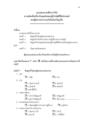 98
แบบสอบถามเพื่อการวิจัย
ความคิดเห็นเกี่ยวกับคุณลักษณะผู้ทาบัญชีที่พึงประสงค์
ของผู้ประกอบการธุรกิจในจังหวัดภูเก็ต
--------------------------------------------------------
คาชี้แจง
แบบสอบถามมีทั้งหมด 4 ตอน
ตอนที่ 1 ข้อมูลทั่วไปของผู้ตอบแบบสอบถาม
ตอนที่ 2 ข้อมูลเกี่ยวกับกิจการและการปฏิบัติงานทางการบัญชี
ตอนที่ 3 ข้อมูลเกี่ยวกับคุณลักษณะของผู้ทาบัญชีที่พึงประสงค์ของผู้ประกอบการ
ธุรกิจ
ตอนที่ 4 ปัญหาและข้อเสนอแนะ
ผู้ตอบแบบสอบถาม คือ เจ้าของกิจการหรือผู้บริหารของกิจการ
กรุณาใส่เครื่องหมาย  ลงใน  หน้าข้อความที่ท่านเลือกและตอบคาถามในช่องว่างที่
เว้นไว้
ตอนที่ 1 ข้อมูลทั่วไปของผู้ตอบแบบสอบถาม
1. เพศ
 1. หญิง  2. ชาย
2. อายุ
 1. น้อยกว่า 25 ปี  2. 25-35 ปี
 3. 35-45 ปี  4. 46-55 ปี
 5. 56 ปีขึ้นไป
3. ระดับการศึกษา
 1. ต่ากว่าปริญญาตรี  2. ปริญญาตรี
 3. สูงกว่าปริญญาตรี  4. อื่นๆ (ระบุ).................................
4. ตาแหน่งในสถานประกอบการ
 1. หุ้นส่วนผู้จัดการ/กรรมการผู้จัดการ  2. ผู้บริหาร
5. ประสบการณ์การทางานของท่าน
 1. น้อยกว่า 3 ปี  2. 3-5 ปี
 3. 6-10 ปี  4. 11 ปีขึ้นไป
 