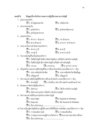 99
ตอนที่ 2 ข้อมูลเกี่ยวกับกิจการและการปฏิบัติงานทางการบัญชี
1. รูปแบบของธุรกิจ
 1. ห้างหุ้นส่วนจากัด  2. บริษัทจากัด
2. ประเภทของธุรกิจ
 1. ธุรกิจบริการ  2. ธุรกิจพาณิชยกรรม
 3. ธุรกิจอุตสาหกรรม
3. ทุนจดทะเบียน
 1. ต่ากว่า 1 ล้านบาท  2. 1-5 ล้านบาท
 3. 6-10 ล้านบาท  4. มากกว่า 10 ล้านบาท
4. ระยะเวลาในการดาเนินงานของกิจการ
 1. ต่ากว่า 5 ปี  2. 6-10 ปี
 3. 11-20 ปี  4. มากกว่า 20 ปี
5. จานวนนักบัญชีในปัจจุบันของกิจการ
 1. ไม่มีนักบัญชี (ไม่มีการจัดทาบัญชีเอง แต่ใช้บริการสานักงานบัญชี)
 2. ไม่มีนักบัญชี (มีการจัดทาบัญชี แต่ไม่มีการจ้างนักบัญชี)
 3. 1-5 คน  4. 6-10 คน  5. มากกว่า 10 คน
6. ปัจจุบันกิจการของท่านมีนักบัญชีที่จบการศึกษาในระดับใด (ตอบได้มากกว่า 1 ข้อ)
 1. ประกาศนียบัตรวิชาชีพ  2. ประกาศนียบัตรวิชาชีพชั้นสูง
 3. ปริญญาตรี  4. ปริญญาโท
7. กิจการของท่านมีนักบัญชีที่สาเร็จการศึกษาด้านใดบ้าง (ตอบได้มากกว่า 1 ข้อ)
 1. ด้านบัญชี  2. ด้านอื่นๆ เช่น บริหารธุรกิจ คอมพิวเตอร์ ฯลฯ
8. ลักษณะการจัดทาบัญชีของกิจการ
 1. จัดทาเอง  2. ใช้บริการสานักงานบัญชี
 3. จัดทาเองร่วมกับการใช้บริการสานักงานบัญชี
9. กิจการของท่านใช้โปรแกรมใดในการจัดทาบัญชี
 1. Auto Flight  2. Express for Windows
 3. Easy Acc  4. BC Account for Windows
 5. อื่นๆ (โปรดระบุ)...............................................
10. ในการเลือกผู้ทาบัญชีเข้ามาปฏิบัติงานท่านใช้วิธีใดในการคัดเลือก (ตอบได้มากกว่า 1 ข้อ)
 1. การสอบสัมภาษณ์  2. การสอบข้อเขียน
 3. การสอบถามจากคนรู้จักภายในกิจการ  4.ตรวจจากสถาบันการศึกษา
 5. อื่นๆ (โปรดระบุ).............................................
 