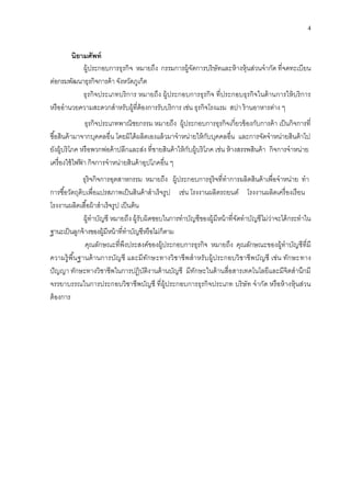 4
นิยำมศัพท์
ผู้ประกอบการธุรกิจ หมายถึง กรรมการผู้จัดการบริษัทและห้างหุ้นส่วนจากัด ที่จดทะเบียน
ต่อกรมพัฒนาธุรกิจการค้าจังหวัดภูเก็ต
ธุรกิจประเภทบริการ หมายถึง ผู้ประกอบการธุรกิจ ที่ประกอบธุรกิจในด้านการให้บริการ
หรืออานวยความสะดวกสาหรับผู้ที่ต้องการรับบริการ เช่น ธุรกิจโรงแรม สปา ร้านอาหารต่าง ๆ
ธุรกิจประเภทพาณิชยกรรม หมายถึง ผู้ประกอบการธุรกิจเกี่ยวข้องกับการค้า เป็นกิจการที่
ซื้อสินค้ามาจากบุคคลอื่น โดยมิได้ผลิตเองแล้วมาจาหน่ายให้กับบุคคลอื่น และการจัดจาหน่ายสินค้าไป
ยังผู้บริโภค หรือพวกพ่อค้าปลีกและส่ง ที่ขายสินค้าให้กับผู้บริโภค เช่น ห้างสรรพสินค้า กิจการจาหน่าย
เครื่องใช้ไฟฟ้ า กิจการจาหน่ายสินค้าอุปโภคอื่น ๆ
ธุริจกิจการอุตสาหกรรม หมายถึง ผู้ประกอบการธุริจที่ทาการผลิตสินค้าเพื่อจาหน่าย ทา
การซื้อวัตถุดิบเพื่อแปรสภาพเป็นสินค้าสาเร็จรูป เช่น โรงงานผลิตรถยนต์ โรงงานผลิตเครื่องเรือน
โรงงานผลิตเสื้อผ้าสาเร็จรูป เป็นต้น
ผู้ทาบัญชี หมายถึง ผู้รับผิดชอบในการทาบัญชีของผู้มีหน้าที่จัดทาบัญชีไม่ว่าจะได้กระทาใน
ฐานะเป็นลูกจ้างของผู้มีหน้าที่ทาบัญชีหรือไม่ก็ตาม
คุณลักษณะที่พึงประสงค์ของผู้ประกอบการธุรกิจ หมายถึง คุณลักษณะของผู้ทาบัญชีที่มี
ความรู้พื้นฐานด้านการบัญชี และมีทักษะทางวิชาชีพสาหรับผู้ประกอบวิชาชีพบัญชี เช่น ทักษะทาง
ปัญญา ทักษะทางวิชาชีพในการปฎิบัติงานด้านบัญชี มีทักษะในด้านสื่อสารเทคโนโลยีและมีจิตสานึกมี
จรรยาบรรณในการประกอบวิชาชีพบัญชี ที่ผู้ประกอบการธุรกิจประเภท บริษัท จากัด หรือห้างหุ้นส่วน
ต้องการ
 