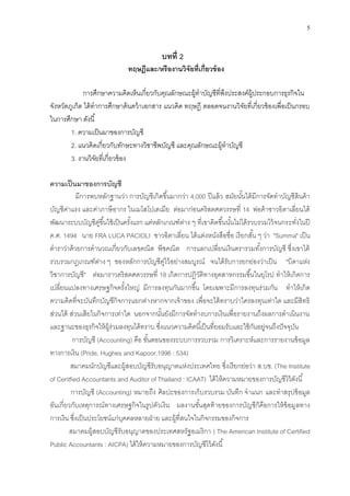 5
บทที่ 2
ทฤษฎีและ/หรืองานวิจัยที่เกี่ยวข้อง
การศึกษาความคิดเห็นเกี่ยวกับคุณลักษณะผู้ทาบัญชีที่พึงประสงค์ผู้ประกอบการธุรกิจใน
จังหวัดภูเก็ต ได้ทาการศึกษาค้นคว้าเอกสาร แนวคิด ทฤษฎี ตลอดจนงานวิจัยที่เกี่ยวข้องเพื่อเป็นกรอบ
ในการศึกษา ดังนี้
1. ความเป็นมาของการบัญชี
2. แนวคิดเกี่ยวกับทักษะทางวิชาชีพบัญชี และคุณลักษณะผู้ทาบัญชี
3. งานวิจัยที่เกี่ยวข้อง
ความเป็นมาของการบัญชี
มีการพบหลักฐานว่า การบัญชีเกิดขึ้นมากว่า 4,000 ปีแล้ว สมัยนั้นได้มีการจัดทาบัญชีสินค้า
บัญชีค่าแรง และค่าภาษีอากร ในเมโสโปเตเมีย ต่อมาก่อนคริสตศตวรรษที่ 14 พ่อค้าชาวอิตาเลี่ยนได้
พัฒนาระบบบัญชีคู่ขึ้นใช้เป็นครั้งแรก แต่หลักเกณฑ์ต่าง ๆ ที่เขาคิดขึ้นนั้นไม่ได้รวบรวมไว้จนกระทั่งในปี
ค.ศ. 1494 นาย FRA LUCA PACIOLI ชาวอิตาเลี่ยน ได้แต่งหนังสือชื่อ เรียกสั้น ๆ ว่า "Summa" เป็น
ตาราว่าด้วยการคานวณเกี่ยวกับเลขคณิต พีชคณิต การแลกเปลี่ยนเงินตรารวมทั้งการบัญชี ซึ่งเขาได้
รวบรวมกฎเกณฑ์ต่าง ๆ ของหลักการบัญชีคู่ไว้อย่างสมบูรณ์ จนได้รับการยกย่องว่าเป็น "บิดาแห่ง
วิชาการบัญชี" ต่อมาราวคริสตศตวรรษที่ 18 เกิดการปฏิวัติทางอุตสาหกรรมขึ้นในยุโรป ทาให้เกิดการ
เปลี่ยนแปลงทางเศรษฐกิจครั้งใหญ่ มีการลงทุนกันมากขึ้น โดยเฉพาะมีการลงทุนร่วมกัน ทาให้เกิด
ความคิดที่จะบันทึกบัญชีกิจการแยกต่างหากจากเจ้าของ เพื่อจะได้ทราบว่าใครลงทุนเท่าใด และมีสิทธิ
ส่วนได้ ส่วนเสียในกิจการเท่าใด นอกจากนั้นยังมีการจัดทางบการเงินเพื่อรายงานถึงผลการดาเนินงาน
และฐานะของธุรกิจให้ผู้ร่วมลงทุนได้ทราบ ซึ่งแนวความคิดนี้เป็นที่ยอมรับและใช้กันอยู่จนถึงปัจจุบัน
การบัญชี (Accounting) คือ ขั้นตอนของระบบการรวบรวม การวิเคราะห์และการรายงานข้อมูล
ทางการเงิน (Pride, Hughes and Kapoor.1996 : 534)
สมาคมนักบัญชีและผู้สอบบัญชีรับอนุญาตแห่งประเทศไทย ซึ่งเรียกย่อว่า ส.บช. (The Institute
of Ceritfied Accountants and Auditor of Thailand : ICAAT) ได้ให้ความหมายของการบัญชีไว้ดังนี้
การบัญชี (Accounting) หมายถึง ศิลปะของการเก็บรวบรวม บันทึก จาแนก และทาสรุปข้อมูล
อันเกี่ยวกับเหตุการณ์ทางเศรษฐกิจในรูปตัวเงิน ผลงานขั้นสุดท้ายของการบัญชีก็คือการให้ข้อมูลทาง
การเงิน ซึ่งเป็นประโยชน์แก่บุคคลหลายฝ่าย และผู้ที่สนใจในกิจกรรมของกิจการ
สมาคมผู้สอบบัญชีรับอนุญาตของประเทศสหรัฐอเมริกา ( The American Institute of Certified
Public Accountants : AICPA) ได้ให้ความหมายของการบัญชีไว้ดังนี้
 