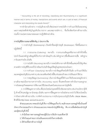 6
" Accounting is the art of recording, classifying and หsummarizing in a significant
manner and in terms of money, transactions and events which are, in part at least, of financial
character and interpreting the results thereof."
จากคานิยามดังกล่าว การบัญชี หมายถึง ศิลปะของการจดบันทึก การจาแนกให้เป็นหมวดหมู่
และการสรุปผลสิ่งสาคัญในรูปตัวเงิน รายการ และเหตุการณ์ต่าง ๆ ซึ่งเกี่ยวข้องกับทางด้านการเงิน
รวมทั้งการแปลความหมายของผลการปฏิบัติดังกล่าวด้วย
การบัญชีมีความหมายที่สาคัญ 2 ประการ คือ
1. การทาบัญชี (Bookkeeping) เ ป็นหน้าที่ของผู้ทาบัญชี (Bookkeeper) ซึ่งมีขั้นตอนการ
ปฏิบัติดังนี้
1.1 การรวบรวม (Collecting) หมายถึง การรวบรวมข้อมูลหรือรายการค้าที่เกิดขึ้น
ประจาวันและหลักฐานข้อมูลที่เกี่ยวกับการดาเนินธุรกิจ เช่น หลักฐานการซื้อเชื่อและขายเชื่อ หลักฐาน
การับและจ่ายเงิน เป็นต้น
1.2 การบันทึก (Recording) หมายถึง การจดบันทึกรายการค้าที่เกิดขึ้นแต่ละครั้งให้ถูกต้อง
ตามหลักการบัญชีที่รับรองทั่วไป พร้อมกับบันทึกข้อมูลให้อยู่ในรูปของหน่วยเงินตรา
1.3 การจาแนก (Classifying) หมายถึง การนาข้อมูลที่จดบันทึกไว้แล้ว มาจาแนกให้เป็น
หมวดหมู่ของบัญชีประเภทต่างๆ เช่น หมวดสินทรัพย์ หนี้สิน ส่วนของเจ้าของ รายได้และค่าใช้จ่าย
1.4 การสรุปข้อมูล (Summarizing) เป็นการนาข้อมูลที่ได้จาแนกให้เป็นหมวดหมู่ดังกล่าว
มาแล้วมาสรุปเป็นรายงานทางการเงิน (Accounting report) ซึ่งแสดงถึงผลการดาเนินงานและฐานะ
การเงินของธุรกิจตลอดจนการได้มาและใช้ไปของเงินสดในรอบระยะเวลาบัญชีหนึ่ง
2. การให้ข้อมูลทางการเงิน เพื่อประโยชน์แก่บุคคลที่เกี่ยวข้องหลายฝ่าย เช่น ฝ่ายบริหาร ผู้ให้
กู้ เจ้าหนี้ตัวแทนรัฐบาล นักลงทุน เป็นต้น นอกจากนี้ข้อมูลทางการเงินยังสามารถนาไปใช้ประโยชน์ใน
การวิเคราะห์ทางด้านการเงิน การจัดทางบประมาณ การปรับปรุงระบบบัญชี เป็นต้น (Aticle Master,
อ้างถึงใน http://www :account.bu.ac.th )
ลักษณะและบทบาทของนักบัญชี คือ การให้ข้อมูลเกี่ยวกับ พฤติกรรมทางเศรษฐกิจซึ่งเป็นผลที่
เกิดจากกิจกรรมของกิจการ ลักษณะและบทบาทของนักบัญชีที่สาคัญ คือ ความซื่อสัตย์ของนักบัญชี
และผู้สอบบัญชี ดังนี้
1. คานึงถึงสภาพทางเศรษฐกิจของผู้อื่นในการให้บริการและพึ่งพาได้
2. ใส่ใจในคุณค่าของการร่วมมือและตระหนักถึงความขัดแย้ง
3. มีทักษะสื่อสารด้านการบัญชี
 