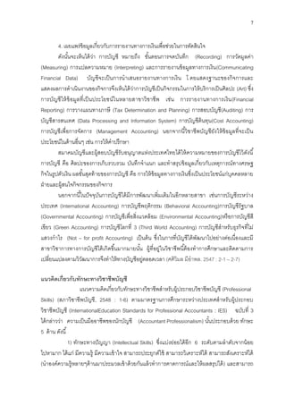7
4. เผยแพร่ข้อมูลเกี่ยวกับการรายงานทางการเงินเพื่อช่วยในการตัดสินใจ
ดังนั้นจะเห็นได้ว่า การบัญชี หมายถึง ขั้นตอนการจดบันทึก (Recording) การวัดมูลค่า
(Measuring) การแปลความหมาย (Interpreting) และการรายงานข้อมูลทางการเงิน(Communicating
Financial Data) บัญชีจะเป็นการนาเสนอรายงานทางการเงิน โ ดยแสดงฐานะของกิจการและ
แสดงผลการดาเนินงานของกิจการจึงเห็นได้ว่าการบัญชีเป็นกิจกรรมในการให้บริการเป็นศิลปะ (Art) ซึ่ง
การบัญชีให้ข้อมูลที่เป็นประโยชน์ในหลายสาขาวิชาชีพ เช่น การรายงานทางการเงิน(Financial
Reporting) การวางแผนทางภาษี (Tax Determination and Planning) การสอบบัญชี(Auditing) การ
บัญชีสารสนเทศ (Data Processing and Information System) การบัญชีต้นทุน(Cost Accounting)
การบัญชีเพื่อการจัดการ (Management Accounting) นอกจากนี้วิชาชีพบัญชียังให้ข้อมูลที่จะเป็น
ประโยชน์ในด้านอื่นๆ เช่น การให้คาปรึกษา
สมาคมบัญชีและผู้สอบบัญชีรับอนุญาตแห่งประเทศไทยได้ให้ความหมายของการบัญชีไว้ดังนี้
การบัญชี คือ ศิลปะของการเก็บรวบรวม บันทึกจาแนก และทาสรุปข้อมูลเกี่ยวกับเหตุการณ์ทางศรษฐ
กิจในรูปตัวเงิน ผลขั้นสุดท้ายของการบัญชี คือ การให้ข้อมูลทางการเงินซึ่งเป็นประโยชน์แก่บุคคลหลาย
ฝ่ายและผู้สนใจกิจกรรมของกิจการ
นอกจากนี้ในปัจจุบันการบัญชีได้มีการพัฒนาเพิ่มเติมในอีกหลายสาขา เช่นการบัญชีระหว่าง
ประเทศ (International Accounting) การบัญชีพฤติกรรม (Behavioral Accounting)การบัญชีรัฐบาล
(Governmental Accounting) การบัญชีเพื่อสิ่งแวดล้อม (Environmental Accounting)หรือการบัญชีสี
เขียว (Green Accounting) การบัญชีโลกที่ 3 (Third World Accounting) การบัญชีสาหรับธุรกิจที่ไม่
แสวงกาไร (Not – for profit Accounting) เป็นต้น ซึ่งในการที่บัญชีได้พัฒนาไปอย่างต่อเนื่องและมี
สาขาวิชาการทางการบัญชีได้เกิดขึ้นมากมายนั้น ผู้ที่อยู่ในวิชาชีพนี้ต้องทาการศึกษาและติดตามการ
เปลี่ยนแปลงตามวิวัฒนาการจึงทาให้ทางบัญชีอยู่ตลอดเวลา (ศศิวิมล มีอาพล. 2547 : 2-1 – 2-7)
แนวคิดเกี่ยวกับทักษะทางวิชาชีพบัญชี
แนวความคิดเกี่ยวกับทักษะทางวิชาชีพสาหรับผู้ประกอบวิชาชีพบัญชี (Professional
Skills) (สภาวิชาชีพบัญชี, 2548 : 1-6) ตามมาตรฐานการศึกษาระหว่างประเทศสาหรับผู้ประกอบ
วิชาชีพบัญชี (InternationalEducation Standards for Professional Accountants : IES) ฉบับที่ 3
ได้กล่าวว่า ความเป็นมืออาชีพของนักบัญชี (Accountant Professionalism) นั้นประกอบด้วย ทักษะ
5 ด้าน ดังนี้
1) ทักษะทางปัญญา (Intellectual Skills) ซึ่งแบ่งย่อยได้อีก 6 ระดับตามลาดับจากน้อย
ไปหามาก ได้แก่ มีความรู้ มีความเข้าใจ สามารถประยุกต์ใช้ สามารถวิเคราะห์ได้ สามารถสังเคราะห์ได้
(นาองค์ความรู้หลายๆด้านมาประมวลเข้าด้วยกันแล้วทาการคาดการณ์และให้ผลสรุปได้) และสามารถ
 