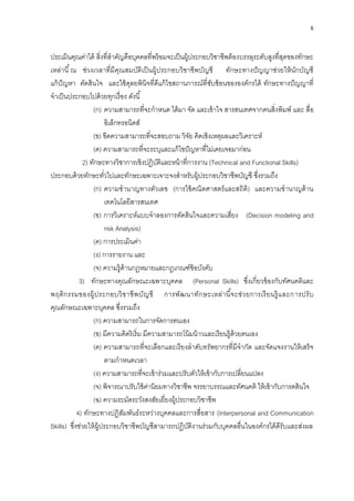 8
ประเมินคุณค่าได้ สิ่งที่สาคัญคือบุคคลที่พร้อมจะเป็นผู้ประกอบวิชาชีพต้องบรรลุระดับสูงที่สุดของทักษะ
เหล่านี้ณ ช่วงเวลาที่มีคุณสมบัติเป็นผู้ประกอบวิชาชีพบัญชี ทักษะทางปัญญาช่วยให้นักบัญชี
แก้ปัญหา ตัดสินใจ และใช้ดุลยพินิจที่ดีแก้ไขสถานการณ์ที่ซับซ้อนขององค์กรได้ ทักษะทางปัญญาที่
จาเป็นประกอบไปด้วยทุกเรื่อง ดังนี้
(ก) ความสามารถที่จะกาหนด ได้มา จัด และเข้าใจ สารสนเทศจากคนสิ่งพิมพ์ และ สื่อ
อิเล็กทรอนิคส์
(ข) ขีดความสามารถที่จะสอบถาม วิจัย คิดเชิงเหตุผลและวิเคราะห์
(ค) ความสามารถที่จะระบุและแก้ไขปัญหาที่ไม่เคยเจอมาก่อน
2) ทักษะทางวิชาการเชิงปฏิบัติและหน้าที่การงาน (Technical and Functional Skills)
ประกอบด้วยทักษะทั่วไปและทักษะเฉพาะเจาะจงสาหรับผู้ประกอบวิชาชีพบัญชี ซึ่งรวมถึง
(ก) ความชานาญทางตัวเลข (การใช้คณิตศาสตร์และสถิติ) และความชานาญด้าน
เทคโนโลยีสารสนเทศ
(ข) การวิเคราะห์แบบจาลองการตัดสินใจและความเสี่ยง (Decision modeling and
risk Analysis)
(ค) การประเมินค่า
(ง) การรายงาน และ
(จ) ความรู้ด้านกฎหมายและกฎเกณฑ์ข้อบังคับ
3) ทักษะทางคุณลักษณะเฉพาะบุคคล (Personal Skills) ซึ่งเกี่ยวข้องกับทัศนคติและ
พฤติกรรมของผู้ประกอบวิชาชีพบัญชี การพัฒนาทักษะเหล่านี้จะช่วยการเรียนรู้และการปรับ
คุณลักษณะเฉพาะบุคคล ซึ่งรวมถึง
(ก) ความสามารถในการจัดการตนเอง
(ข) มีความคิดริเริ่ม มีความสามารถโน้มน้าวและเรียนรู้ด้วยตนเอง
(ค) ความสามารถที่จะเลือกและเรียงลาดับทรัพยากรที่มีจากัด และจัดแจงงานให้เสร็จ
ตามกาหนดเวลา
(ง) ความสามารถที่จะเข้าร่วมและปรับตัวให้เข้ากับการเปลี่ยนแปลง
(จ) พิจารณาปรับใช้ค่านิยมทางวิชาชีพ จรรยาบรรณและทัศนคติ ให้เข้ากับการดสินใจ
(ฉ) ความระมัดระวังสงสัยเยี่ยงผู้ประกอบวิชาชีพ
4) ทักษะทางปฏิสัมพันธ์ระหว่างบุคคลและการสื่อสาร (Interpersonal and Communication
Skills) ซึ่งช่วยให้ผู้ประกอบวิชาชีพบัญชีสามารถปฏิบัติงานร่วมกับบุคคลอื่นในองค์กรได้ดีรับและส่งผล
 