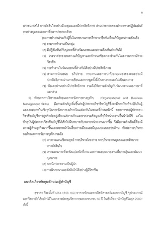 9
สารสนเทศได้ การตัดสินใจอย่างมีเหตุผลและมีประสิทธิภาพ ส่วนประกอบของทักษะทางปฏิสัมพันธ์
ระหว่างบุคคลและการสื่อสารประกอบด้วย
(ก) การทางานร่วมกับผู้อื่นในกระบวนการปรึกษาหารือกันเพื่อแก้ปัญหาความขัดแย้ง
(ข) สามารถทางานเป็นกลุ่ม
(ค) มีปฏิสัมพันธ์กับบุคคลที่ต่างวัฒนธรรมและความคิดเห็นต่างกันได้
(ง) เจรจาต่อรองหนทางแก้ปัญหาและกาหนดข้อตกลงร่วมกันในสถานการณ์ทาง
วิชาชีพ
(จ) การทางานในวัฒนธรรมที่ต่างกันได้อย่างมีประสิทธิภาพ
(ฉ) สามารถนาเสนอ อภิปราย รายงานและการปกป้ องมุมมองของตนอย่างมี
ประสิทธิภาพ ผ่านการเขียนและการพูดทั้งที่เป็นทางการและไม่เป็นทางการ
(ช) ฟังและอ่านอย่างมีประสิทธิภาพ รวมถึงให้ความสาคัญกับวัฒนธรรมและภาษาที่
แตกต่าง
5) ทักษะการบริหารองค์กรและการจัดการทางธุรกิจ (Organizational and Business
Management Skills) มีความสาคัญเพิ่มขึ้นต่อผู้ประกอบวิชาชีพบัญชีซึ่งจะมีการเรียกร้องให้เป็นผู้
แสดงบทบาทในเชิงรุกในการจัดการองค์การในแต่ละวันในขณะที่ก่อนหน้านี้ บทบาทของผู้ประกอบ
วิชาชีพบัญชีอาจถูกจากัดอยู่เพียงแค่การเก็บและรวบรวมข้อมูลเพื่อให้หน่วยงานอื่นนาไปใช้ แต่ใน
ปัจจุบันผู้ประกอบวิชาชีพบัญชีได้เข้าไปมีบทบาทกับหลายหน่วยงานมากขึ้น จึงมีความจาเป็นที่ต้องมี
ความรู้ด้านธุรกิจมากขึ้นและตระหนักในเรื่องการเมืองและมีมุมมองแบบรอบด้าน ทักษะการบริหาร
องค์กรและการจัดการธุรกิจ รวมถึง
(ก) การวางแผนเชิงกลยุทธ์ การบริหารโครงการ การบริหารงานบุคคลและทรัพยากร
การตัดสินใจ
(ข) ความสามารถที่จะจัดแบ่งหน้าที่งาน และการมอบหมายงานเพื่อกระตุ้นและพัฒนา
บุคลากร
(ค) การมีภาวะความเป็นผู้นา
(ง) การพิจารณาและตัดสินใจได้อย่างผู้มีวิชาชีพ
แนวคิดเกี่ยวกับคุณลักษณะผู้ทาบัญชี
สุชาดา กีระนั้นท์ (2541:158-160) อาจารย์คณะพาณิชย์ศาสตร์และการบัญชี จุฬาลงกรณ์
มหาวิทยาลัยได้กล่าวไว้ในเอกสารประชุมวิชาการฉลองครบรอบ 50 ปี ในหัวเรื่อง “นักบัญชีในยุค 2000”
ดังนี้
 