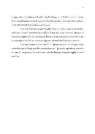 ข
ใหญ่จบการศึกษาระดับปริญญาตรีด้านบัญชี ส่วนใหญ่ลักษณะการจัดทาบัญชีของกิจการใช้บริการ
สานักงานบัญชี รองลงมาคือจัดทาเองร่วมกับการใช้บริการสานักงานบัญชี โปรแกรมที่ใช้ในกิจการในการ
จัดทาบัญชีส่วนใหญ่เป็นโปรแกรม Express for Windows
ความคิดเห็นเกี่ยวกับคุณลักษณะผู้ทาบัญชีที่พึงประสงค์ของผู้ประกอบธุรกิจในจังหวัดภูเก็ต
ทุกด้านอยู่ในระดับ มาก โดยเรียงลาดับจากค่าเฉลี่ย คือ ทักษะทางการบริหารองค์กรและการจัดการธุรกิจ
ทักษะทางการปฏิสัมพันธ์ระหว่างบุคคลและการสื่อสาร ทักษะทางคุณลักษณะเฉพาะบุคคล ทักษะทาง
วิชาการเชิงปฏิบัติและหน้าที่งาน และทักษะทางปัญญา ผลการศึกษาในแต่ละด้านโดยเรียงตามค่าเฉลี่ย
จากการทดสอบสมมติฐานการวิจัยที่ตั้งไว้ว่า ผู้ประกอบการธุรกิจในจังหวัดภูเก็ตมีความ
คิดเห็นเกี่ยวกับคุณลักษณะผู้ทาบัญชีที่พึงประสงค์ในระดับมาก ผู้ประกอบการธุรกิจที่มีทุนจดทะเบียน
ประเภทธุรกิจ และรูปแบบธุรกิจแตกต่างกัน มีความคิดเห็นเกี่ยวกับคุณลักษณะผู้ทาบัญชีที่พึงประสงค์
แตกต่างกัน
 