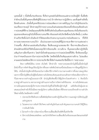 16
บุคคลนั้นมี 3 ขั้นคือขั้นก่อนจริยธรรม ซึ่งถือว่าบุคคลยังไม่มีจริยธรรมแต่สามารถเรียนรู้ได้ ขั้นเชื่อฟัง
คาสั่งจะเป็นขั้นที่บุคคลจะเชื่อฟังผู้ที่มีประสบการณ์ มีการคิดก่อนการปฏิบัติตาม และขั้นสุดท้ายคือขั้น
ยึดหลักแห่งตน เป็นขั้นที่บุคคลใช้ประสบการณ์และพัฒนาการทางสติปัญญาในการรับรู้จริยธรรมใน
ขณะที่พระราชวรมุนี ได้กล่าวสรุปไว้ว่าจรรยาบรรณเป็นส่วนย่อยของจริยธรรมซึ่งจริยธรรมคือหลักแห่ง
การประพฤติที่ดีงาม โดยมีคุณธรรมซึ่งก็คือ สิ่งที่ดีในจิตใจเป็นเครื่องควบคุมจริยธรรม ดังนั้นจริยธรรมกับ
คุณธรรมจะต้องควบคู่กันไปทั้งนี้จรรยาบรรณก็คือ จริยธรรมสาหรับวิชาชีพซึ่งคนในวิชาชีพนั้น ๆ จะต้อง
ทาแต่วิชาชีพอื่นไม่จาเป็นต้องทาก็ได้สอดคล้องกับพจนานุกรมฉบับราชบัณฑิตยสถาน ที่ได้ให้
ความหมายของจรรยาบรรณไว้ว่า เป็นประมวลความประพฤติที่ผู้ประกอบอาชีพการงานแต่ละอย่าง
กาหนดขึ้น เพื่อรักษาและส่งเสริมเกียรติคุณ ชื่อเสียงและฐานะของสมาชิก ซึ่งอาจจะเขียนเป็นลาย
ลักษณ์อักษรหรือไม่ก็ได้ดังนั้นพอจะสรุปได้ว่าจริยธรรมคือ ความดีงาม ที่บุคคลควรเลือกปฏิบัติเมื่อ
เผชิญกับทางเลือกที่แตกต่าง โดยคานึงถึงหลักคุณธรรมมากกว่าผลประโยชน์ที่ได้รับ ซึ่งจริยธรรมนี้ถูก
นามากาหนดเป็นแนวทางในการประกอบวิชาชีพ โดยยึดมั่นซึ่งเกียรติคุณและความดีงาม ไม่เอนเอียง
ตามผลประโยชน์อันจะได้จากการประกอบวิชาชีพ ซึ่งข้อกาหนดของวิชาชีพนี้เรียกว่า “จรรยาบรรณ”
รัตนา วงศ์รัศมีเดือน (2548 : เว็บไซต์) ได้กล่าวถึง จรรยาบรรณของนักบัญชีนั้นเมื่อนักบัญชี
มีหน้าที่ในการจัดทาข้อมูลให้แก่ผู้บริหารซึ่งผลการตัดสินใจส่วนหนึ่งย่อมมีผลมาจากข้อมูลที่ผู้บริหาร
ได้รับ ดังนั้นนักบัญชีควรมีจริยธรรมในการเลือกวิธีการจัดทารายงานตามหลักการที่เหมาะสมถูกต้อง
นอกจากนี้นักบัญชีต้องเป็นผู้ยึดมั่นต่อความรับผิดชอบสังคมและส่วนรวมด้วยหากสังคมเสียหายกิจการ
ก็ไม่อาจสามารถดารงยู่ในระยะยาวได้ นักบัญชียังต้องชี้นาให้ผู้บริหารในองค์กรต่าง ๆ ต้องนึงถึง
มาตรฐานด้านแรงงาน เพราะมาตรฐานด้านแรงงานเป็นการวัดความมีจริยธรรม ความรับผิดชอบและ
ความมีมนุษยธรรมของผู้บริหารบทบาทของนักบัญชีในมิใช่เพียงผู้ทาบัญชี แต่ยังต้องเป็นผู้แปล ละ
เสนอแนะโดยทาหน้าที่เป็นมือขวาของผู้บริหาร แต่ต้องเป็นมือขวาที่มีจรรยาบรรณจึงจะสร้างวามสาเร็จ
ได้อย่างยั่งยืน โดยยึดหลักการดังนี้
1. ประกอบวิชาชีพด้วยความซื่อสัตย์สุจริตตามหลักปฏิบัติและวิชาการและอยู่ภายใต้ทบัญญัติ
แห่งกฎหมาย
2. ไม่แสดงรายการอันทาให้เกิดความสาคัญผิดในสาระสาคัญของรายงานจนทาให้ผู้ใช้งบ
การเงินเข้าใจผิด
3. ไม่กระทาการใด ๆ อันอาจนามาซึ่งความเสื่อมเสียเกียรติศักดิ์แห่งวิชาชีพ
4. มีความรับผิดชอบต่อสังคม และไม่ก่อให้เกิดความเสื่อมเสียในจริยธรรมและวัฒนธรรมอันดี
งาม
 