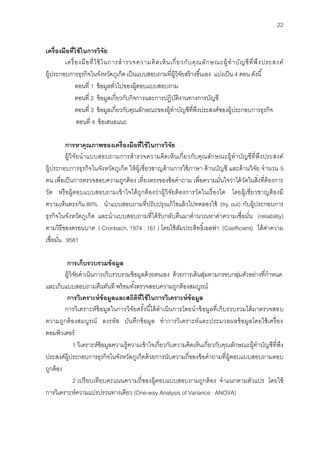 22
เครื่องมือที่ใช้ในกำรวิจัย
เครื่องมือที่ใช้ในการสารวจความคิดเห็นเกี่ยวกับคุณลักษณะผู้ทาบัญชีที่พึงประสงค์
ผู้ประกอบการธุรกิจในจังหวัดภูเก็ต เป็นแบบสอบถามที่ผู้วิจัยสร้างขึ้นเอง แบ่งเป็น 4 ตอน ดังนี้
ตอนที่ 1 ข้อมูลทั่วไปของผู้ตอบแบบสอบถาม
ตอนที่ 2 ข้อมูลเกี่ยวกับกิจการและการปฏิบัติงานทางการบัญชี
ตอนที่ 3 ข้อมูลเกี่ยวกับคุณลักษณะของผู้ทาบัญชีที่พึงประสงค์ของผู้ประกอบการธุรกิจ
ตอนที่ 4 ข้อเสนอแนะ
กำรหำคุณภำพของเครื่องมือที่ใช้ในกำรวิจัย
ผู้วิจัยนาแบบสอบถามการสารวจความคิดเห็นเกี่ยวกับคุณลักษณะผู้ทาบัญชีที่พึงประสงค์
ผู้ประกอบการธุรกิจในจังหวัดภูเก็ต ให้ผู้เชี่ยวชาญด้านการใช้ภาษา ด้านบัญชี และด้านวิจัย จานวน 5
คน เพื่อเป็นการตรวจสอบความถูกต้อง เที่ยงตรงของข้อคาถาม เพื่อความมั่นใจว่าได้วัดในสิ่งที่ต้องการ
วัด หรือผู้ตอบแบบสอบถามเข้าใจได้ถูกต้องว่าผู้วิจัยต้องการวัดในเรื่องใด โดยผู้เชี่ยวชาญต้องมี
ความเห็นตรงกัน 80% นาแบบสอบถามที่ปรับปรุงแก้ไขแล้วไปทดลองใช้ (try out) กับผู้ประกอบการ
ธุรกิจในจังหวัดภูเก็ต และนาแบบสอบถามที่ได้รับกลับคืนมาคานวณหาค่าความเชื่อมั่น (reliability)
ตามวิธีของครอนบาค ( Cronbach, 1974 : 161 ) โดยใช้สัมประสิทธิ์เอลฟา (Coefficient) ได้ค่าความ
เชื่อมั่น .9581
กำรเก็บรวบรวมข้อมูล
ผู้วิจัยดาเนินการเก็บรวบรวมข้อมูลด้วยตนเอง ด้วยการเดินสุ่มตามกรอบกลุ่มตัวอย่างที่กาหนด
และเก็บแบบสอบถามคืนทันที พร้อมทั้งตรวจสอบความถูกต้องสมบูรณ์
กำรวิเครำะห์ข้อมูลและสถิติที่ใช้ในกำรวิเครำะห์ข้อมูล
การวิเคราะห์ข้อมูลในการวิจัยครั้งนี้ได้ดาเนินการโดยนาข้อมูลที่เก็บรวบรวมได้มาตรวจสอบ
ความถูกต้องสมบูรณ์ ลงรหัส บันทึกข้อมูล ทาการวิเคราะห์และประมวลผลข้อมูลโดยใช้เครื่อง
คอมพิวเตอร์
1 วิเคราะห์ข้อมูลความรู้ความเข้าใจเกี่ยวกับความคิดเห็นเกี่ยวกับคุณลักษณะผู้ทาบัญชีที่พึง
ประสงค์ผู้ประกอบการธุรกิจในจังหวัดภูเก็ตด้วยการนับความถี่ของข้อคาถามที่ผู้ตอบแบบสอบถามตอบ
ถูกต้อง
2 เปรียบเทียบคะแนนความถี่ของผู้ตอบแบบสอบถามถูกต้อง จาแนกตามตัวแปร โดยใช้
การวิเคราะห์ความแปรปรวนทางเดียว (One-way Analysis of Variance : ANOVA)
 