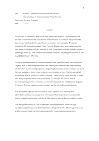 ค
Title : Business Operators’ Opinions towards the Desirable
Characteristics of the Accountants in Phuket Province
Researcher: Sopapun Chaiyapat
Year : 2012
Abstract
The purposes of this research were to 1) to study the business operators’s opinions towards the
desirable characteristics of the accountants in Phuket Province; 2) to compare the opinions of the
business operators based on the type of business, and their business capital. The sample
consisted of 389 business operators in Phuket Province. Questionnaires were used to collect the
data. Survey opinions by coefficient, reliability is .9581 . The statistics employed included frequency,
percentage, means, SD, t-test (Independent Samples T-test), One Way Analysis of Variance, as well
as LSD ( Least Square Difference).
The results revealed that most of the respondents were male, aged 36-45 years, and held Bachelor
Degrees. Most of them were shareholders in the company and members of the company boards,
with more than 10 years working experience. Regarding their business and accounting, it was found
that most respondents owned limited companies which provided services. Most companies had
employed the services from an accountancy company, capital from 1-5 million baht, and 10 million
baht. Many companies did not have an accountant, but employed the services from an
accountancy company. Some companies had their own accountant who held a Bachelor Degree in
Accounting. The most popular accounting program was found to be Express for Windows.
Most respondents expected their accountant to have a high level of the following skills:
administrative and business management, interpersonal relationship and communication skills,
positive personal characteristics, professional skills, academic skills, and proven academic results.
From the hypothesis analysis, it was found that the business operators in Phuket had high
expectations about the accountant’s characteristics. The operators with a different type of business
and the amount of capital had different expectations for the accountant’s characteristics.
 