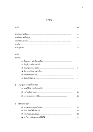 จ
สารบัญ
บทที่ หน้า
บทคัดย่อภาษาไทย………………………………..…………………………………… ก
บทคัดย่อภาษาอังกฤษ…………………….…………………………………………….. ค
กิตติกรรมประกาศ……………………………………………………………………. ง
สารบัญ………………………………………………………………………………… จ
สารบัญตาราง…………………………………………………………………………… ช
บทที่
1 บทนา
1.1 ที่มาและความสาคัญของปัญหา.................................................................... 1
1.2 วัตถุประสงค์ของการวิจัย.........……………………………………………. 2
1.3 สมมติฐานของการวิจัย………………………………………………………. 2
1.4 ประโยชน์ที่คาดว่าจะได้รับ…………………………………………………… 3
1.5 ขอบเขตของการวิจัย....................................................................................... 3
1.6 นิยามศัพท์เฉพาะ…………………………………………………………….. 4
2 ทฤษฎีและการวิจัยที่เกี่ยวข้อง
2.1 ทฤษฎีที่เกี่ยวข้องกับการวิจัย…………………………………………….. 5
2.2 งานวิจัยที่เกี่ยวข้อง………………………………………………………… 18
2.3 กรอบแนวคิดในการวิจัย.................................................................. 20
3 วิธีดาเนินการวิจัย
3.1 ประชากรและกลุ่มตัวอย่าง……………………………………………… 21
3.2 เครื่องมือที่ใช้ในการวิจัย…………………………………………………. 22
3.3 การเก็บรวบรวมข้อมูล…………………………………………………… 22
3.4 การวิเคราะห์ข้อมูลและสถิติที่ใช้……………………………………… .. 22
 