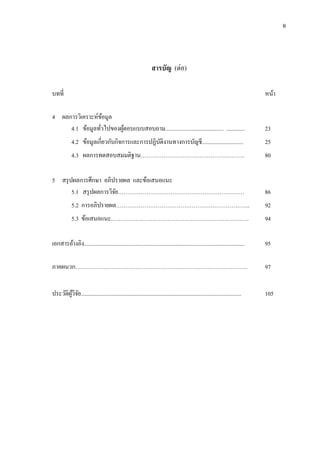 ฉ
สารบัญ (ต่อ)
บทที่ หน้า
4 ผลการวิเคราะห์ข้อมูล
4.1 ข้อมูลทั่วไปของผู้ตอบแบบสอบถาม......................................... ............. 23
4.2 ข้อมูลเกี่ยวกับกิจการและการปฏิบัติงานทางการบัญชี............................. 25
4.3 ผลการทดสอบสมมติฐาน………………………………………………. 80
5 สรุปผลการศึกษา อภิปรายผล และข้อเสนอแนะ
5.1 สรุปผลการวิจัย……………….………………………………………… 86
5.2 การอภิปรายผล…………………………………………………………….. 92
5.3 ข้อเสนอแนะ………………………………………………………………. 94
เอกสารอ้างอิง................................................................................................................. 95
ภาคผนวก………………………………………………………………………………. 97
ประวัติผู้วิจัย................................................................................................................. 105
 