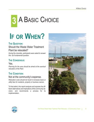 A BASIC CHOICE
Fort Pierce Waste Water Treatment Plant Relocation - A Community’s Vision 9
IF OR WHEN?
THE QUESTION:
Should the Waste Water Treatment
Plant be relocated?
During the charrette, participants were asked to answer
this but fundamental question.
THE CONSENSUS:
Yes.
Planning for the area should be aimed at the eventual
relocation of the Plant.
THE CONDITION:
Not at the community’s expense.
Relocation costs should not result in increases taxes or
utility fees for residents, property or business owners.
To that extent, this report analyzes and exposes the dif-
ferent alternatives and implications of this community de-
cision, and recommends a process for its
implementation.
A BASIC CHOICE3
 