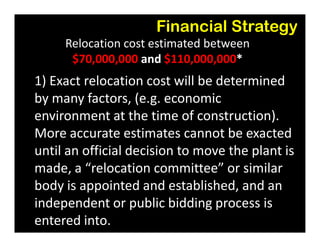 Financial Strategy
Relocation cost estimated between
$70,000,000 and $110,000,000*
1) Exact relocation cost will be determined
by many factors, (e.g. economic
environment at the time of construction).environment at the time of construction).
More accurate estimates cannot be exacted
until an official decision to move the plant is
made, a “relocation committee” or similar
body is appointed and established, and an
independent or public bidding process is
entered into.
 