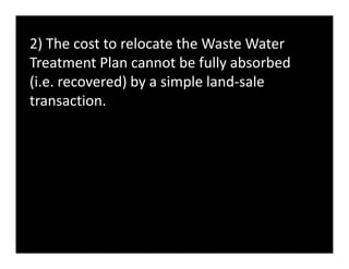 2) The cost to relocate the Waste Water
Treatment Plan cannot be fully absorbed
(i.e. recovered) by a simple land-sale
transaction.
 