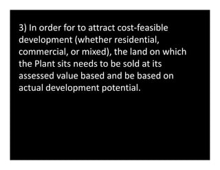 3) In order for to attract cost-feasible
development (whether residential,
commercial, or mixed), the land on which
the Plant sits needs to be sold at its
assessed value based and be based on
actual development potential.actual development potential.
 