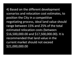 4) Based on the different development
scenarios and relocation cost estimates, to
position the City in a competitive
negotiating process, ideal land value should
range between 15% and 25% of the total
estimated relocation costs (betweenestimated relocation costs (between
$16,500,000.00 and $17,500,000.00). It is
recommended that land value in the
current market should not exceed
$21,000,000.00
 