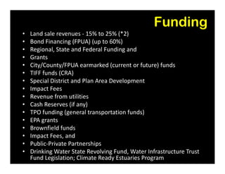 Funding
• Land sale revenues - 15% to 25% (*2)
• Bond Financing (FPUA) (up to 60%)
• Regional, State and Federal Funding and
• Grants
• City/County/FPUA earmarked (current or future) funds
• TIFF funds (CRA)
• Special District and Plan Area Development
• Impact Fees• Impact Fees
• Revenue from utilities
• Cash Reserves (if any)
• TPO funding (general transportation funds)
• EPA grants
• Brownfield funds
• Impact Fees, and
• Public-Private Partnerships
• Drinking Water State Revolving Fund, Water Infrastructure Trust
Fund Legislation; Climate Ready Estuaries Program
 