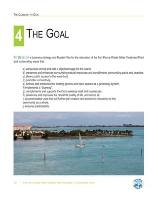 THE COMMUNITY’S GOAL
Fort Pierce Waste Water Treatment Plant Relocation - A Community’s Vision10
TO DEVELOP a business strategy and Master Plan for the relocation of the Fort Pierce Waste Water Treatment Plant
and surrounding areas that:
a) announces arrival and sets a dignified stage for the island,
b) preserves and enhances surrounding natural resources and compliments surrounding parks and beaches,
c) allows public access to the waterfront,
d) promotes connectivity,
e) defines and enhances the existing greens and open spaces as a greenway system,
f) implements a “blueway”,
g) complements and supports the City’s existing retail and businesses,
h) preserves and improves the residents’quality of life, and above all,
i) accommodates uses that will further job creation and economic prosperity for the
community as a whole,
j) ensures predictability.
THE GOAL4
 