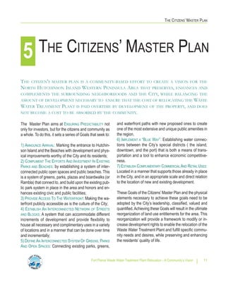 THE CITIZENS’ MASTER PLAN
Fort Pierce Waste Water Treatment Plant Relocation - A Community’s Vision 11
and waterfront paths with new proposed ones to create
one of the most extensive and unique public amenities in
the region.
6) IMPLEMENT A “BLUE WAY”: Establishing water connec-
tions between the City’s special districts ( the island,
downtown, and the port) that is both a means of trans-
portation and a tool to enhance economic competitive-
ness.
7) ESTABLISH COMPLIMENTARY COMMERCIAL AND RETAIL USES:
Located in a manner that supports those already in place
in the City, and in an appropriate scale and direct relation
to the location of new and existing development.
These Goals of the Citizens’ Master Plan and the physical
elements necessary to achieve these goals need to be
adopted by the City’s leadership, classified, valued and
quantified.Achieving these Goals will result in the ultimate
reorganization of land use entitlements for the area. This
reorganization will provide a framework to modify or in-
crease development rights to enable the relocation of the
Waste Water Treatment Plant and fulfill specific commu-
nity needs and desires, while preserving and enhancing
the residents’ quality of life.
The Master Plan aims at ENSURING PREDICTABILITY not
only for investors, but for the citizens and community as
a whole. To do this, it sets a series of Goals that seek to:
1) ANNOUNCE ARRIVAL: Marking the entrance to Hutchin-
son Island and the Beaches with development and phys-
ical improvements worthy of the City and its residents;
2) COMPLIMENT THE EFFORTS AND INVESTMENT IN EXISTING
PARKS AND BEACHES: by establishing a system of inter-
connected public open spaces and public beaches. This
is a system of greens, parks, plazas and boardwalks (or
Rambla) that connect to, and build upon the existing pub-
lic park system in place in the area and honors and en-
hances existing civic and public facilities;
3) PROVIDE ACCESS TO THE WATERFRONT: Making the wa-
terfront publicly accessible as is the culture of the City;
4) ESTABLISH AN INTERCONNECTED NETWORK OF STREETS
AND BLOCKS: A system that can accommodate different
increments of development and provide flexibility to
house all necessary and complimentary uses in a variety
of locations and in a manner that can be done over time
and incrementally;
5) DEFINE AN INTERCONNECTED SYSTEM OF GREENS, PARKS
AND OPEN SPACES: Connecting existing parks, greens,
THE CITIZENS’ MASTER PLAN5
THE CITIZEN'S MASTER PLAN IS A COMMUNITY-BASED EFFORT TO CREATE A VISION FOR THE
NORTH HUTCHINSON ISLAND WESTERN PENINSULA AREA THAT PRESERVES, ENHANCES AND
COMPLEMENTS THE SURROUNDING NEIGHBORHOODS AND THE CITY, WHILE BALANCING THE
AMOUNT OF DEVELOPMENT NECESSARY TO ENSURE THAT THE COST OF RELOCATING THE WASTE
WATER TREATMENT PLANT IS PAID OVERTIME BY DEVELOPMENT OF THE PROPERTY, AND DOES
NOT BECOME A COST TO BE ABSORBED BY THE COMMUNITY.
 