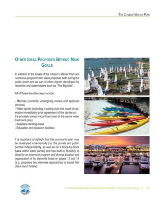 THE CITIZENS’ MASTER PLAN
Fort Pierce Waste Water Treatment Plant Relocation - A Community’s Vision 13
OTHER IDEAS PROPOSED BEYOND MAIN
GOALS
In addition to the Goals of the Citizen’s Master Plan are
numerous programmatic ideas proposed both during the
public event and as part of other reports developed by
residents and stakeholders such as “The Big Idea” .
All of these feasible ideas include:
- Marinas (currently undergoing review and approval
process)
- Water sports (including a sailing club that could be op-
erative immediately prior agreement of the parties on
the privately owned vacant land east of the waste water
treatment plan)
- Seaplane landing areas
- Education and research facilities
It is important to highlight that this community plan may
be developed incrementally (i.e. the private and public
parcels independently, as well as on a block-by-block
basis within each parcel) and has built-in flexibility to
allow for an extensive program and diverse location and
organization of its elements listed on pages 12 and 14
(e.g. proposes two alternate approaches to locate first
class resort hotels).
 