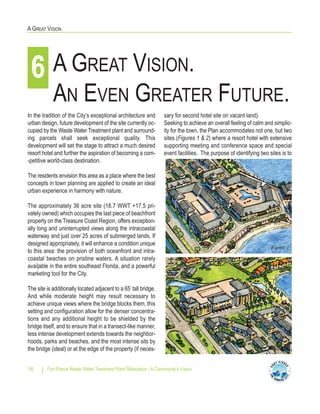 Fort Pierce Waste Water Treatment Plant Relocation - A Community’s Vision16
A GREAT VISION
sary for second hotel site on vacant land).
Seeking to achieve an overall feeling of calm and simplic-
ity for the town, the Plan accommodates not one, but two
sites (Figures 1 & 2) where a resort hotel with extensive
supporting meeting and conference space and special
event facilities. The purpose of identifying two sites is to
In the tradition of the City’s exceptional architecture and
urban design, future development of the site currently oc-
cupied by the Waste Water Treatment plant and surround-
ing parcels shall seek exceptional quality. This
development will set the stage to attract a much desired
resort hotel and further the aspiration of becoming a com-
-petitive world-class destination.
The residents envision this area as a place where the best
concepts in town planning are applied to create an ideal
urban experience in harmony with nature.
The approximately 36 acre site (18.7 WWT +17.5 pri-
vately owned) which occupies the last piece of beachfront
property on the Treasure Coast Region, offers exception-
ally long and uninterrupted views along the intracoastal
waterway and just over 25 acres of submerged lands. If
designed appropriately, it will enhance a condition unique
to this area: the provision of both oceanfront and intra-
coastal beaches on pristine waters. A situation rarely
avai|able in the entire southeast Florida, and a powerful
marketing tool for the City.
The site is additionally located adjacent to a 65’ tall bridge.
And while moderate height may result necessary to
achieve unique views where the bridge blocks them, this
setting and configuration allow for the denser concentra-
tions and any additional height to be shielded by the
bridge itself, and to ensure that in a transect-like manner,
less intense development extends towards the neighbor-
hoods, parks and beaches, and the most intense sits by
the bridge (ideal) or at the edge of the property (if neces-
A GREAT VISION.
AN EVEN GREATER FUTURE.
6
Figure 1
Figure 2
 