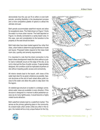 Fort Pierce Waste Water Treatment Plant Relocation - A Community’s Vision 17
A GREAT VISION
demonstrate how this use can fit on either or even both
parcels, providing flexibility in the development process
and a more competitive palette of options to attract the
ultimate end-user.
Both parcels accommodate waterfront resorts and allow
for exceptional views. The Hotel shown on Figure 1 fronts
the water in a more urban manner. The hotel depicted on
Figure 2 is directly connected to a sandy beach area. In
this case, care and consideration to the transition to the
property to the east should be taken.
Both hotel sites have been tested against four other first
class, urban hotels to determine appropriateness of scale
and layout. Proposed hotels respond to first class hotel
room size, quantity and amenity requirements.
It is important to note that the direct connection to the
beach where development meets the shore without a pub-
lic road or sidewalk occurs on the edge of the site, so as
not to interrupt the flow of public access. If appropriately
designed, this condition could be replicated anywhere on
site without impeding public access and connectivity.
All interior streets lead to the beach, with views of the
water kept clear for as great a distance as possible. Spe-
cial structures at the end of each street allow public ac-
cess to the water and allow the public to step down into
the lagoon.
An obelisk-type structure is located in a strategic corner,
where water views are available in every direction. If this
structure is designed in a manner to allow pedestrian ac-
cess (as do many lighthouses), it would become a highly
visited tourist attraction.
Both waterfront streets lead to a waterfront market. This
serves as the primary gathering place in the community.
As a beach-style urban center unlike any other in the re-
gion, the market will be a truly unique feature for the City.
Figure 3
Figure 4
Figure 5
 