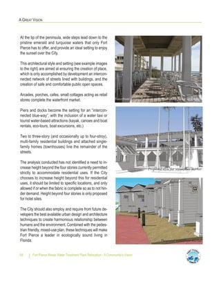 Fort Pierce Waste Water Treatment Plant Relocation - A Community’s Vision18
A GREAT VISION
At the tip of the peninsula, wide steps lead down to the
pristine emerald and turquoise waters that only Fort
Pierce has to offer, and provide an ideal setting to enjoy
the sunset over the City.
This architectural style and setting (see example images
to the right) are aimed at ensuring the creation of place,
which is only accomplished by development an intercon-
nected network of streets lined with buildings, and the
creation of safe and comfortable public open spaces.
Arcades, porches, cafes, small cottages acting as retail
stores complete the waterfront market.
Piers and docks become the setting for an “intercon-
nected blue-way”, with the inclusion of a water taxi or
tourist water-based attractions (kayak, canoes and boat
rentals, eco-tours, boat excursions, etc.)
Two to three-story (and occasionally up to four-stroy),
multi-family residential buildings and attached single-
family homes (townhouses) line the remainder of the
streets.
The analysis conducted has not identified a need to in-
crease height beyond the four stories currently permitted
strictly to accommodate residential uses. If the City
chooses to increase height beyond this for residential
uses, it should be limited to specific locations, and only
allowed if or when the fabric is complete so as to not hin-
der demand. Height beyond four stories is only proposed
for hotel sites.
The City should also employ and require from future de-
velopers the best available urban design and architecture
techniques to create harmonious relationship between
humans and the environment. Combined with the pedes-
trian friendly, mixed-use plan, these techniques will make
Fort Pierce a leader in ecologically sound living in
Florida.
Waterfront dining Pavilion with three-story fabric in the back
Proposed style for waterfront market
Proposed waterfront market
 