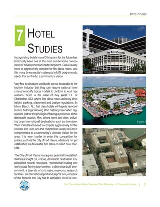 HOTEL STUDIES
Fort Pierce Waste Water Treatment Plant Relocation - A Community’s Vision 21
Incorporating hotels into a City’s plans for the future has
historically been one of the most cumbersome compo-
nents of development and redevelopment. Cities usually
have to aggressively compete for first class hotels, and
this many times results in attempts to fulfill programmatic
needs that contradict a community’s vision.
Very few destinations worldwide are so desireable to the
tourism industry that they can require national hotel
chains to modify typical models to conform to local reg-
ulations. Such is the case of Key West, FL. or
Charleston, SCI, where first class hotels abide by strict
height, parking, placement and design regulations. In
Miami Beach, FL., first class hotels will happily remodel
historic buildings following strict historic preservation reg-
ulations just for the privilege of having a presence at this
desireable location. Most others towns and cities, includ-
ing large international destinations such as downtown
West Palm Beach need to compete aggressively for this
coveted end user, and this competition usually results in
compromises to a community’s ultimate vision for the
area. It is even harder to enter this competition for
places, such as the City of Fort Pierce, which are not yet
established as desireable first class or resort hotel mar-
kets.
The City of Fort Pierce has a great potential to establish
itself as a sought out, unique, desireable destination. Un-
paralleled natural resources, recreational boating and
world-class fishing tournaments, a distinctive built envi-
ronment, a diversity of civic uses, museums, research
facilities, an international port and airport, are just a few
of the features the City has to capitalize on to be seri-
HOTEL
STUDIES
7
Figure 1
Figure 2
Figure 3
 