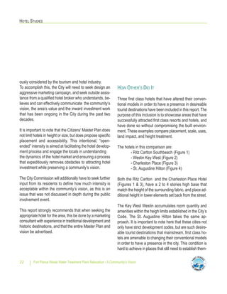 HOTEL STUDIES
Fort Pierce Waste Water Treatment Plant Relocation - A Community’s Vision22
ously considered by the tourism and hotel industry.
To accomplish this, the City will need to seek design an
aggressive marketing campaign, and seek outside assis-
tance from a qualified hotel broker who understands, be-
lieves and can effectively communicate the community’s
vision, the area’s value and the inward investment work
that has been ongoing in the City during the past two
decades.
It is important to note that the Citizens’ Master Plan does
not limit hotels in height or size, but does propose specific
placement and accessibility. This intentional, “open-
ended” intensity is aimed at facilitating the hotel develop-
ment process and engage the locals in understanding
the dynamics of the hotel market and ensuring a process
that expeditiously removes obstacles to attracting hotel
investment while preserving a community’s vision.
The City Commission will additionally have to seek further
input from its residents to define how much intensity is
acceptable within the community’s vision, as this is an
issue that was not discussed in depth during the public
involvement event.
This report strongly recommends that when seeking the
appropriate hotel for the area, this be done by a marketing
consultant with experience in traditional development and
historic destinations, and that the entire Master Plan and
vision be advertised.
HOW OTHER’S DID IT
Three first class hotels that have altered their conven-
tional models in order to have a presence in desireable
tourist destinations have been included in this report. The
purpose of this inclusion is to showcase areas that have
successfully attracted first class resorts and hotels, and
have done so without compromising the built environ-
ment. These examples compare placement, scale, uses,
land impact, and height treatment.
The hotels in this comparison are:
- Ritz Carlton Southbeach (Figure 1)
- Westin Key West (Figure 2)
- Charleston Place (Figure 3)
- St. Augustine Hilton (Figure 4)
Both the Ritz Carlton and the Charleston Place Hotel
(Figures 1 & 3), have a 2 to 4 stories high base that
match the height of the surrounding fabric, and place ad-
ditional height in tower elements set back from the street.
The Key West Westin accumulates room quantity and
amenities within the heigh limits established in the City’s
Code. The St. Augustine Hilton takes the same ap-
proach. It is important to note here that these cities not
only have strict development codes, but are such desire-
able tourist destinations that mainstream, first class ho-
tels are amenable to changing their conventional models
in order to have a presence in the city. This condition is
hard to achieve in places that still need to establish them-
 