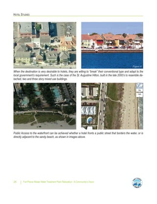 HOTEL STUDIES
Fort Pierce Waste Water Treatment Plant Relocation - A Community’s Vision26
When the destination is very desirable to hotels, they are willing to “break” their conventional type and adapt to the
local government’s requirement. Such is the case of the St. Augustine Hilton, built in the late 2000’s to resemble de-
tached, two and three story mixed use buildings.
Public Access to the waterfront can be achieved whether a hotel fronts a public street that borders the water, or is
directly adjacent to the sandy beach, as shown in images above.
Figure 4Figure 4
 