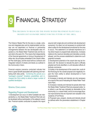 Fort Pierce Waste Water Treatment Plant Relocation - A Community’s Vision 29
FINANCIAL STRATEGY
The Citizens’ Master Plan for the area is a single, cohe-
sive and integrated plan and its implementation and de-
sign are not dependent on financial or partnership
arrangements between the two developable sites im-
pacted (i.e. the Waste Water Treatment site and the va-
cant site to the east of it). This means that independently
of the financial agreements or timing of development of
either site, the principles embedded in the Citizen’s Mas-
ter Plan shall apply, and the result will be a cohesive and
integrated network of streets and blocks as outlined in
the Community’s Vision.
Financial analysis scenarios conducted indicate that
there is great benefit associated with planning and mar-
keting both sites jointly. Combining the parcels as a
"packaged proposal" broadens possibilities and in-
creases the City's ability to attract a larger number of
qualified developers.
GENERAL CONCLUSIONS:
Regarding Program and Development:
1) Development can occur on either buildable site inde-
pendently (i.e. the Waste Water Treatment Plant site can
be developed without participation of the adjacent vacant
site. Financial studies conducted to prepare this report
assume both single-site and combined site development
scenarios). It is ideal, but not necessary to combine both
sites to allow for the development envisioned for the area
to occur). This statement is of ultimate importance as it
has direct impact on programmatic allowances, increases
relative to the maximum densities and intensities currently
allowed, and the process established to determine such
potential increases.
2) Development potential on the vacant site may be hin-
dered until the decision to relocate the plant is officially
adopted and funds identified; or until relocation efforts ef-
fectively commence.
3) A delay in the development of the vacant site could af-
fect financing for the overall proposal and negatively im-
pact the City's ability to attract development or fund
improvements.
4) Increases in density and intensity are only necessary
as a result of the cost of relocating the Waste Water Treat-
ment Plant.
5) Increases in density and intensity for parcels other than
the Waste Water Treatment Plant are proposed solely to:
a) attract a use that was indicated as desireable by the
community (i.e. a resort hotel); and b) to encourage phys-
ical improvements that are important and valuable to the
residents of Fort Pierce.
6) Proposed uses, program, density and intensity should
be defined within the parameters established in Chapter
8.
FINANCIAL STRATEGY
THE DECISION TO RELOCATE THE WASTE WATER TREATMENT PLANT HAS A
SIGNIFICANT ECONOMIC IMPACT FOR THE FUTURE OF THE AREA.
9
 