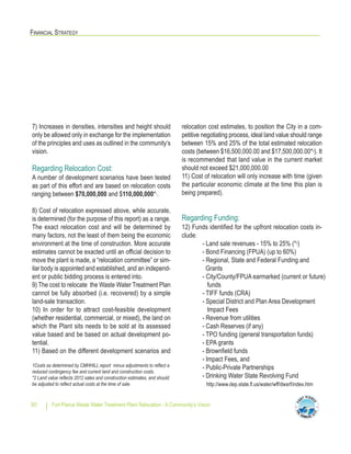 FINANCIAL STRATEGY
Fort Pierce Waste Water Treatment Plant Relocation - A Community’s Vision30
7) Increases in densities, intensities and height should
only be allowed only in exchange for the implementation
of the principles and uses as outlined in the community’s
vision.
Regarding Relocation Cost:
A number of development scenarios have been tested
as part of this effort and are based on relocation costs
ranging between $70,000,000 and $110,000,000*1.
8) Cost of relocation expressed above, while accurate,
is determined (for the purpose of this report) as a range.
The exact relocation cost and will be determined by
many factors, not the least of them being the economic
environment at the time of construction. More accurate
estimates cannot be exacted until an official decision to
move the plant is made, a “relocation committee” or sim-
ilar body is appointed and established, and an independ-
ent or public bidding process is entered into.
9) The cost to relocate the Waste Water Treatment Plan
cannot be fully absorbed (i.e. recovered) by a simple
land-sale transaction.
10) In order for to attract cost-feasible development
(whether residential, commercial, or mixed), the land on
which the Plant sits needs to be sold at its assessed
value based and be based on actual development po-
tential.
11) Based on the different development scenarios and
relocation cost estimates, to position the City in a com-
petitive negotiating process, ideal land value should range
between 15% and 25% of the total estimated relocation
costs (between $16,500,000.00 and $17,500,000.00*2). It
is recommended that land value in the current market
should not exceed $21,000,000.00
11) Cost of relocation will only increase with time (given
the particular economic climate at the time this plan is
being prepared).
Regarding Funding:
12) Funds identified for the upfront relocation costs in-
clude:
- Land sale revenues - 15% to 25% (*2)
- Bond Financing (FPUA) (up to 60%)
- Regional, State and Federal Funding and
Grants
- City/County/FPUA earmarked (current or future)
funds
- TIFF funds (CRA)
- Special District and Plan Area Development
Impact Fees
- Revenue from utilities
- Cash Reserves (if any)
- TPO funding (general transportation funds)
- EPA grants
- Brownfield funds
- Impact Fees, and
- Public-Private Partnerships
- Drinking Water State Revolving Fund
http://www.dep.state.fl.us/water/wff/dwsrf/index.htm
1Costs as determined by CMHHILL report minus adjustments to reflect a
reduced contingency fee and current land and construction costs.
*2 Land value reflects 2012 sales and construction estimates, and should
be adjusted to reflect actual costs at the time of sale.
 
